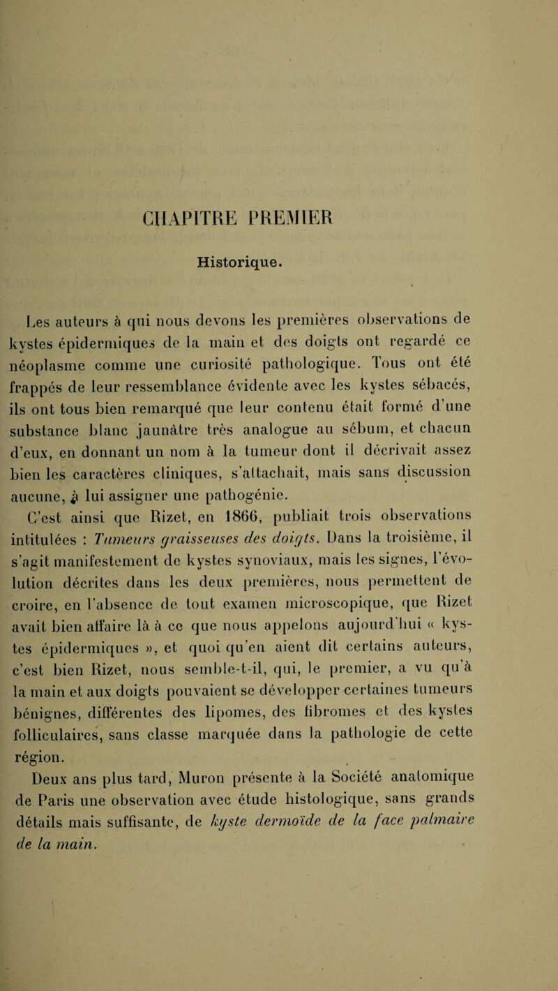 CHAPITRE PREMIER Historique. Les auteurs à qui nous devons les premières observations de kystes épidermiques de la main et des doigts ont regardé ce néoplasme comme une curiosité pathologique. Tous ont été frappés de leur ressemblance évidente avec les kystes sébacés, ils ont tous bien remarqué que leur contenu était formé d’une substance blanc jaunâtre très analogue au sébum, et chacun d’eux, en donnant un nom à la tumeur dont il décrivait assez bien les caractères cliniques, s’attachait, mais sans discussion aucune, lui assigner une pathogénie. C’est ainsi que Rizet, en 1866, publiait trois observations intitulées : Tumeurs graisseuses des doigts. Dans la troisième, il s’agit manifestement de kystes synoviaux, mais les signes, 1 évo¬ lution décrites dans les deux premières, nous permettent de croire, en l’absence de tout examen microscopique, que Rizet avait bien affaire là à ce que nous appelons aujourd’liui « kys¬ tes épidermiques », et quoi qu’en aient dit certains auteurs, c’est bien Rizet, nous semble-t-il, qui, le premier, a vu qu’à la main et aux doigts pouvaient se développer certaines tumeurs bénignes, différentes des lipomes, des fibromes et des kystes folliculaires, sans classe marquée dans la pathologie de cette région. Deux ans plus tard, Muron présente à la Société anatomique de Paris une observation avec étude histologique, sans grands détails mais suffisante, de kyste dermoïde de la face palmaire de la main.