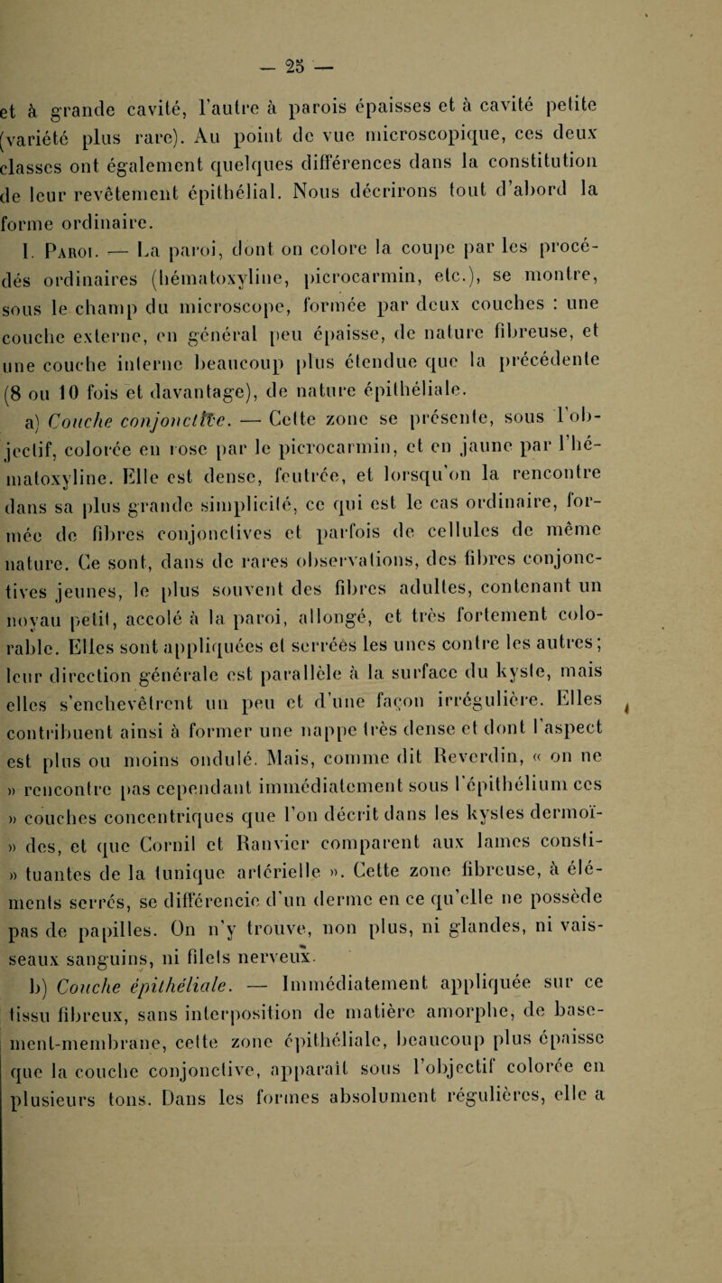 et à grande cavité, l’autre à parois épaisses et à cavité petite [variété plus rare). Au point de vue microscopique, ces deux classes ont également quelques différences dans la constitution de leur revêtement épithélial. Nous décrirons tout d’abord la forme ordinaire. I. Paroi. — La paroi, dont on colore la coupe par les procé¬ dés ordinaires (liématoxyline, picrocarmin, etc.), se montre, sous le champ du microscope, formée par deux couches : une couche externe, en général peu épaisse, de nature fibreuse, et une couche inlerne beaucoup plus étendue que la précédente (8 ou 10 fois et davantage), de nature épithéliale. a) Couche conjonctîî'c. — Cette zone se présente, sous 1 ob¬ jectif, colorée en lose par le picrocarmin, et en jaune par l’hé- matoxyline. Elle est dense, feutrée, et lorsqu on la rencontre dans sa plus grande simplicilé, ce qui est le cas ordinaire, for¬ mée de fibres conjonctives et parfois de cellules de même nature. Ce sont, dans de rares observa lions, des fibres conjonc¬ tives jeunes, le [)lus souvent des fibres adultes, contenant un noyau petit, accolé h la paroi, allongé, et très fortement colo- rable. Elles sont appliquées et serrées les unes contre les autres; leur direction générale est parallèle (à la surface du kysie, mais elles s’enchevêtrent un peu et d’une façon irrégulière. Elles contribuent ainsi à former une nappe très dense et dont 1 aspect est plus ou moins ondulé. Mais, comme dit Reverdin, « on ne » rencontre [)as cependant immédiatement sous l'épithélium ces )) couches concentriques que l’on décrit dans les kysles dermoï- » des, et que Cornil et Ranvier comparent aux lames consti- » tuantes de la tunique artérielle ». Cette zone fibreuse, à élé¬ ments serres, se difînrencie d un derme en ce qu elle ne possède pas de papilles. On n’y trouve, non plus, ni glandes, ni vais¬ seaux sanguins, ni fdels nerveux. b) Couche épilhéliale. — Immédiatement appliquée sur ce tissu fibreux, sans inter|)osition de matière amorphe, de base¬ ment-membrane, celte zone c])itliéliale, beaucoup plus épaisse que la couche conjonclive, apparaît sous 1 objectif colorée en plusieurs tons. Dans les formes absolument régulières, elle a
