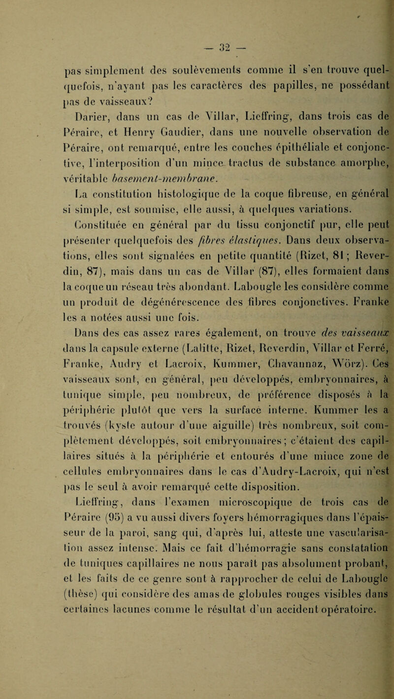 pas simplement des soulèvements comme il s'en trouve quel- {[uefois, n’ayant pas les caractères des papilles, ne possédant pas de vaisseaux? Darier, dans un cas de Villar, Lieffring, dans trois cas de Péraire, et Henry Gaudier, dans une nouvelle observation de Péraire, ont remarqué, entre les couches épithéliale et conjonc¬ tive, l’interposition d’un mince-traclus de substance amorphe, véritable hasement-memhranc. La constitution histologique de la coque fibreuse, en général si simple, est soumise, elle aussi, à quelques variations. Constituée en général par du tissu conjonctif pur, elle peut [)résenlcr ([uelquefois des fibres élastiques. Dans deux observa¬ tions, elles sont signalées en petite quantité (Rizet, 81; Rever- din, 87), mais dans un cas de Yillar (87), elles formaient dans la coque un réseau très abondant. Labougle les considère comme un produit de dégénérescence des fibres conjonctives. Franke les a notées aussi une fois. Dans des cas assez rares également, on trouve des vaisseaux dans la capsule externe (Lalitte, Rizet, Reverdin, Villar et Ferré, Franke, Audry et Lacroix, Kumnier, Ghavannaz, Wërz). Ces vaisseaux sont, en général, peu développés, embryonnaires, à tunique simple, peu nombreux, de préférence disposés à la péii ph érie plulôt que vers la surface interne. Kummer les a trouvés (kyste autour d’une aiguille) très nombreux, soit com¬ plètement développés, soit embryonnaires; c’étaient des capil¬ laires situés à la périphérie et entourés d’une mince zone de cellules embryonnaires dans le cas d’Audry-Lacroix, c[ui n’est pas le seul à avoir remarqué cette disposition. Lietfring, dans l’examen microscopique de trois cas de Péraire (95) a vu aussi divers foyers hémorragiques dans l’épais¬ seur de la paroi, sang qui, d’après lui, atteste une vascularisa¬ tion assez intense. Mais ce fait d’hémorragie sans constatation de tuniques capillaii’es ne nous paraît pas absolument probant, et les faits de ce genre sont à rapprocher de celui de Labougle (thèse) qui considèi'e des amas de globules rouges visibles dans certaines lacunes comme le résultat d’un accident opératoire.