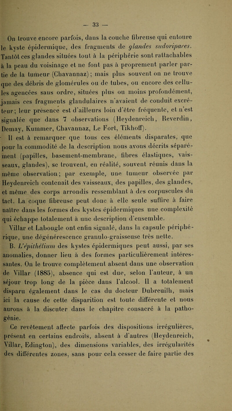 On trouve encore parfois, dans la couclie fibreuse qui entoure le kyste épidermique, des fragments de glandes sudoripares. Tantôt ces glandes situées tout à la périphérie sont rattachables à la peau du voisinage et ne font pas à proprement parler par¬ tie de la tumeur (Chavannaz) ; mais plus souvent on ne trouve que des débris de glomérules ou de tubes, ou encore des cellu¬ les agencées sans ordre, situées plus ou moins profondément, jamais ces fragments glandulaires n’avaient de conduit excré¬ teur; leur présence est d’ailleurs loin d’être fréquente, et n’est signalée que dans 7 observations (Heydenreicli, Reverdin, Demay, Kummer, Chavannaz, Le Fort, Tikhotf). ' Il est à remarquer que tous ces éléments disparates, que pour la commodité de la description nous avons décrits séparé¬ ment (papilles, basement-membrane, fibres élastiques, vais¬ seaux, glandes), se trouvent, en réalité, souvent réunis dans la même observation; par exemple, une tumeur observée par Heydenreich contenait des vaisseaux, des papilles, des glandes, et même des corps arrondis ressemblant à des corpuscules du tact. La coque fibreuse peut donc à elle seule suffire à faire naître dans les formes des kystes épidermiques une complexité qui échappe totalement à une description d’ensemble. Villar et Labougle ont enfin signalé, dans la capsule périphé¬ rique, une dégénérescence granulo-graisseuse très nette. B. Uépilhélium des kystes épidermiques peut aussi, par ses anomalies, donner lieu à des formes particulièrement intéres¬ santes. On le trouve complètement absent dans une observation de Villar (1885), absence qui est due, selon l’auteur, à un séjour trop long de la pièce dans l’alcool. 11 a totalement disparu également dans le cas du docteur Dubreuilh, mais ici la cause de cette disparition est toute différente et nous aurons à la discuter dans le chapitre consacré à la patho¬ génie. Ce revêtement atlecte parfois des dispositions irrégulières, présent en certains endroils, absent à d’autres (Heydenreich, Villar, Edington), des dimensions variables, des irrégularités des différentes zones, sans pour cela cesser de faire partie des