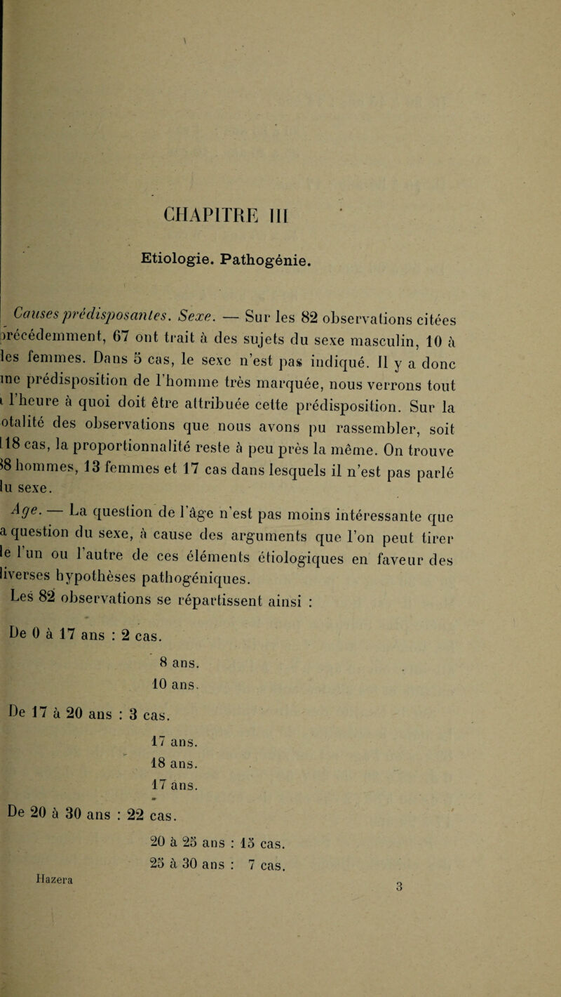 CHAPITRE 111 Etiologie. Pathogénie. ( Causespredisposaiiles. Sexe. — Sur les 82 observations citées Arécécleinment, 67 ont trait à des sujets du sexe masculin, 10 à les femmes. Dans 5 cas, le sexe n’est pas indic|ué. 11 y a donc me prédisposition de 1 homme très marquée, nous verrons tout 11 heure à quoi doit être attribuée cette prédisposition. Sur la otahté des observations que nous avons pu rassembler, soit 118 cas, la proportionnalité reste à peu près la même. On trouve 18 hommes, 13 femmes et 17 cas dans lesquels il n’est pas parlé lu sexe. ^9^' question de 1 âge n’est pas moins intéressante que a question du sexe, k cause des arguments que l’on peut tirer le 1 un ou 1 autre de ces éléments étiologic[ues en faveur des liverses hypothèses pathogéniques. Les 82 observations se répartissent ainsi : De 0 à 17 ans : 2 cas. 8 ans. 10 ans. De 17 à 20 ans : 3 cas. 17 ans. 18 ans. 17 ans. m De 20 à 30 ans : 22 cas. Hazera 20 à 2o ans : 15 cas. 25 à 30 ans : 7 cas. 3