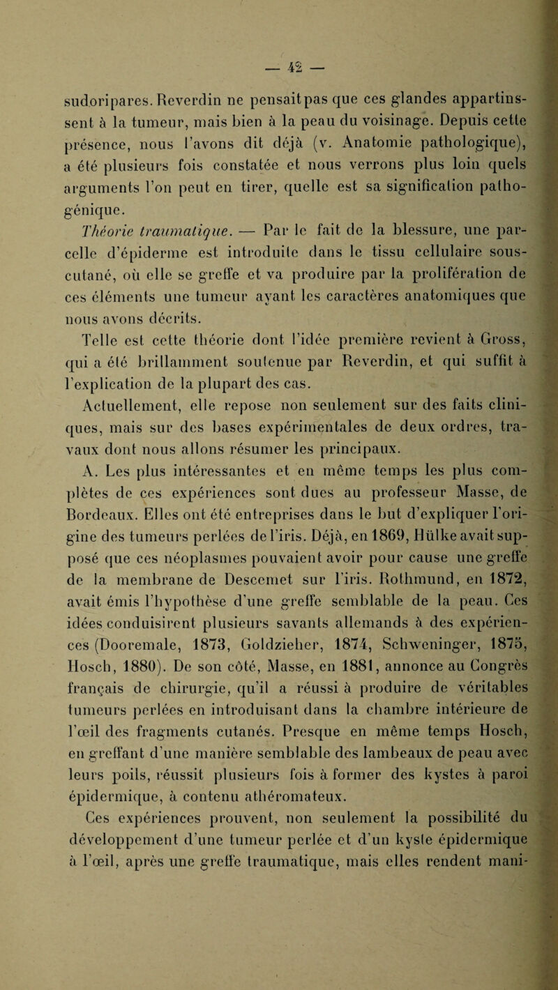 sudoripares.Reverdin ne pensaitpas que ces glandes ajDpartins- sent à la tumeur, mais bien à la peau du voisinage. Depuis cette présence, nous l’avons dit déjà (v. Anatomie pathologique), a été plusieurs fois constatée et nous verrons plus loin quels arguments l’on peut en tirer, quelle est sa signification patho¬ génique. Théorie traumatique. — Par le fait de la blessure, une par¬ celle d’épiderme est introduite dans le tissu cellulaire sous- cutané, où elle se greffe et va produire par la prolifération de ces éléments une tumeur ayant les caractères anatomiques que nous avons décrits. Telle est cette théorie dont l’idée première revient à Gross, qui a été brillamment soulenue par Reverdin, et qui suffit à l’explication de la plupart des cas. Actuellement, elle repose non seulement sur des faits clini¬ ques, mais sur des bases expérimentales de deux ordres, tra¬ vaux dont nous allons résumer les principaux. A. Les plus intéressantes et en meme temps les plus com¬ plètes de ces expériences sont dues au professeur Masse, de Rordeaux. Elles ont été entreprises dans le but d’expliquer l’ori¬ gine des tumeurs perlées de l’iris. Déjà, en 1869, Rülke avait sup¬ posé que ces néoplasmes pouvaient avoir pour cause une greffe de la membrane de Descemet sur l’iris. Rothmund, en 1872, avait émis Thypofhèse d’une greffe semblable de la peau. Ces idées conduisirent plusieurs savants allemands à des expérien¬ ces (Dooremale, 1873, Goldzieher, 1874, Schweninger, 1875, Hosch, 1880). De son côté. Masse, en 1881, annonce au Congrès français de chirurgie, qu’il a réussi à produire de véritables tumeurs perlées en introduisant dans la chambre intérieure de l’œil des fragments cutanés. Presque en même temps Hosch, en greffant d’une manière semblable des lambeaux de peau avec leurs poils, réussit plusieurs fois à former des kystes à paroi épidermique, à contenu athéromateux. Ces expériences prouvent, non seulement la possibilité du développement d’une tumeur perlée et d’un kysle épidermique à l’œil, après une greffe traumatique, mais elles rendent mani-