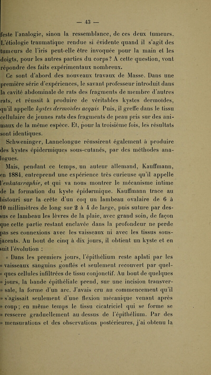 feste Fanalogie, sinon la ressemblance, de ces deux tumeurs. L’étiologie traumatique rendue si évidente quand il s’agit des [tumeurs de l’iris peut-elle être invoquée pour la main et les doigts, pour les autres parties du corps? A cette question, vont répondre des faits expérimentaux nombreux. Ce sont d’abord des nouveaux travaux de Masse. Dans une première série d’expériences, le savant professeur introduit dans la cavité abdominale de rats des fragments de membre d’autres rats, et réussit à produire de véritables kystes dermoïdes, qu’il appelle kyües dermoides acquis. Puis, il greffe dans le tissu cellulaire de jeunes rats des fragments de peau pris sur des ani¬ maux de la même espèce. Et, pour la troisième fois, les résultats sont identiques. Schweningor, Lannelongue réussirent également à produire des kystes épidermiques sous-cutanés, par des méthodes ana¬ logues. Mais, pendant ce temps, un auteur allemand, Kauffmann, en 1884, entreprend une expérience très curieuse qu’il appelle Venkalarraphie, et qui va nous montrer le mécanisme intime de la formation du kyste épidermique. Kauffmann trace au bistouri sur la crête d’un coq un lambeau ovalaire de 6 à 10 millimètresje long sur 2 à 4 de large, puis suture par des¬ sus ce lambeau les lèvres de la plaie, avec grand soin, de façon que cette partie restant enclavée dans la profondeur ne perde pas ses connexions avec les vaisseaux ni avec les tissus sous- jacents. Au bout de cinq à dix jours, il obtient un kyste et en suit l’évolution : « Dans les premiers jours, l’épithélium reste aplati par les » vaisseaux sanguins gonflés et seulement recouvert par c[uel- » ques cellules infiltrées de tissu conjonctif. Au bout de quelques «jours, la bande épithéliale prend, sur une incision transver- )) sale, la forme d’un arc. J’avais cru au commencement qu’il » s’agissait seulement d’une flexion mécanique venant après «coup; en même temps le tissu cicatriciel qui se forme se « resserre graduellement au dessus de l’épithélium. Par des « mensui ations et des observations postérieures, j’ai obtenu la