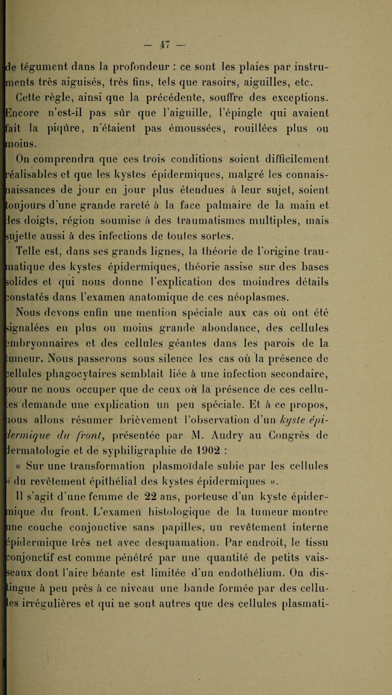 de tégument dans la profondeur : ce sont les plaies par instru¬ ments très aiguisés, très tins, tels que rasoirs, aiguilles, etc. Cette règle, ainsi que la précédente, souffre des exceptions. Encore n’est-il pas sûr que l’aiguille, l’épingle qui avaient fait la piqûre, n’étaient pas émoussées, rouillées plus ou moins. On comprendra que ces trois conditions soient difficilement réalisables et que les kystes épidermiques, malgré les connais- laissances de jour en jour plus étendues à leur sujet, soient toujours d’une grande rareté à la face palmaire de la main et les doigts, région soumise à des traumatismes multiples, mais sujette aussi à des infections de toutes sortes. Telle est, dans ses grands lignes, la théoiâe de Torigine Irau- natique des kystes épidermiques, théorie assise sur des bases solides et qui nous donne l’explication des moindres détails '-onstatés dans l’examen anatomique de ces néoplasmes. Nous devons enfin une mention spéciale aux cas où ont été signalées en plus ou moins grande abondance, des cellules nnbryonnaires et des cellules géantes dans les parois de la Limeur. Nous passerons sous silence les cas où la présence de îellules phagocytaires semblait liée à une infection secondaire, 30ur ne nous occuper que de ceux où la présence de ces cellu- es demande une explication un peu spéciale. Et à ce propos, lous allons résumer brièvement l’observation d’un kijste épi- îenniqiie du front, présentée par M. Audry au Congrès de lermatologie et de syphiligraphie de 1902 : « Sur une transformation plasmoïdale subie par les cellules ) du revêtement épithélial des kystes épidermiques ». Il s’agit d’une femme de 22 ans, porteuse d’un kyste épider- nique du front. L’examen histologique de la tumeur montre une couche conjonctive sans papilles, un revêtement interne épidermique très net avec desquamation. Par endroit, le tissu mnjonctif est comme pénétré par une quantité de petits vais¬ seaux dont l’aire béante est limitée d’un endothélium. On dis¬ tingue à peu près à ce niveau une bande formée par des cellu- es iri’égulières et qui ne sont autres que des cellules plasrnati-