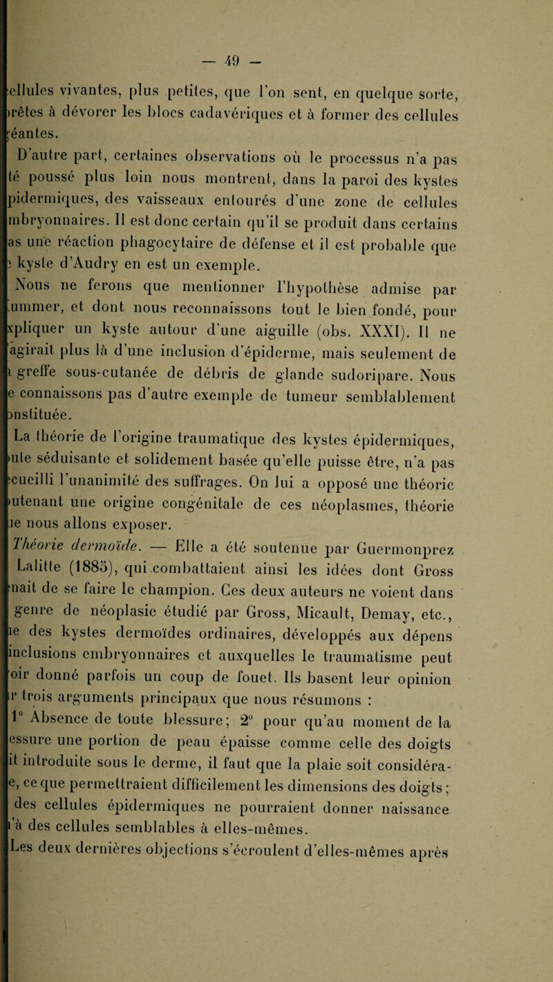 ellules vivantes, plus petiles, que l’on sent, en quelque sorte, )rêtes à dévorer les blocs cadavériques et à former des cellules éantes. D autre part, certaines observations où le processus n’a pas té poussé plus loin nous montrent, dans la paroi des kystes pidermiques, des vaisseaux entourés d’une zone de cellules mbryonnaires. Il est donc certain qu’il se produit dans certains as une réaction phagocytaire de défense et il est probable que î kyste d’Audry en est un exemple. Aous ne ferons que mentionner l’hypothèse admise par mmmer, et dont nous reconnaissons tout le bien fondé, pour xpliquer un kyste autour d’une aiguille (obs. XXXI). Il ne agirait plus là d’une inclusion d’épiderme, mais seulement de i grefle sous-cutanée de débris de glande sudoripare. Nous e connaissons pas d’autre exemple de tumeur semblablement Dnstituée. La théorie de 1 origine traumatique des kystes épidermiques, >ule séduisante et solidement basée qu’elle puisse être, n’a pas îcueilli l’unanimité des suffrages. On lui a opposé une théorie )utenant une origine congénitale de ces néoplasmes, théorie je nous allons exposer. Théorie devriioïde. — Elle a été soutenue par Guermonprez Lalitte (1885), qui combattaient ainsi les idées dont Gross inait de se faire le champion. Ces deux auteurs ne voient dans genre de néoplasie étudié par Gross, Micault, Demay, etc., le des kystes dermoïdes ordinaires, développés aux dépens inclusions embryonnaires et auxquelles le traumatisme peut oir donne parfois un coup de fouet. Ils basent leur opinion r trois arguments principaux que nous résumons : 1“ Absence de toute blessure; 2° pour cju’au moment de la essure une portion de peau épaisse comme celle des doigts it introduite sous le derme, il faut c[ue la plaie soit considéra- e, ce que permettraient difficilement les dimensions des doigts ; des cellules épidermiques ne pourraient donner naissance l’à des cellules semblables à elles-mêmes. Les deux dernières objections s’écroulent d’elles-mêmes après