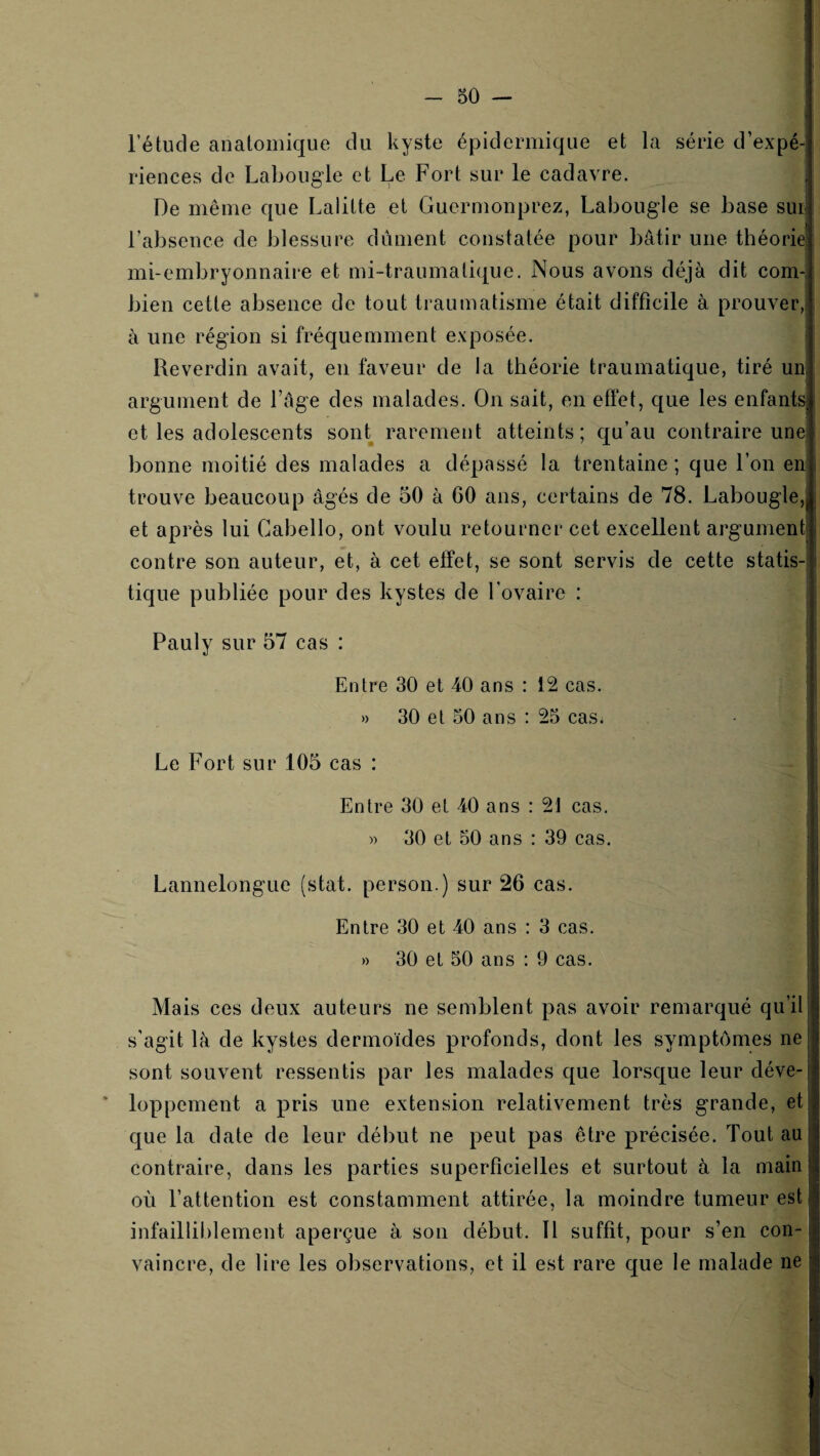 l’étude anatomique du kyste épidermique et la série d’expé¬ riences de Labougle et Le Fort sur le cadavre. 1 De même que Lalitte et Guermonprez, Labougle se base sur l’absence de blessure dûment constatée pour bâtir une théorie mi-embryonnaire et mi~traumati([ue. Nous avons déjà dit corn-, bien cette absence de tout traumatisme était difficile à prouver, à une région si fréquemment exposée. Reverdin avait, en faveur de la théorie traumatique, tiré un argument de l’âge des malades. On sait, en effet, que les enfants et les adolescents sont rarement atteints; qu’au contraire une bonne moitié des malades a dépassé la trentaine; que l’on en* trouve beaucoup âgés de 50 à 60 ans, certains de 78. Labougle,! et après lui Cabello, ont voulu retourner cet excellent argument contre son auteur, et, à cet effet, se sont servis de cette statis4 tique publiée pour des kystes de l’ovaire : Pauly sur 57 cas : Entre 30 et 40 ans : 12 cas. » 30 et 50 ans : 25 cas; - ' Le Fort sur 105 cas : Entre 30 et 40 ans : 21 cas. » 30 et 50 ans : 39 cas. • Lannelonguc (stat. person.) sur 26 cas. ’ Entre 30 et 40 ans : 3 cas. » 30 et 50 ans : 9 cas. Mais ces deux auteurs ne semblent pas avoir remarqué qu’il s’agit là de kystes dermoides profonds, dont les symptômes ne sont souvent ressentis par les malades que lorsque leur déve- * loppement a pris une extension relativement très grande, et que la date de leur début ne peut pas être précisée. Tout au j contraire, dans les parties superficielles et surtout à la mainl où l’attention est constamment attirée, la moindre tumeur est j infailliblement aperçue à son début. Tl suffit, pour s’en con-1 vaincre, de lire les observations, et il est rare que le malade ne