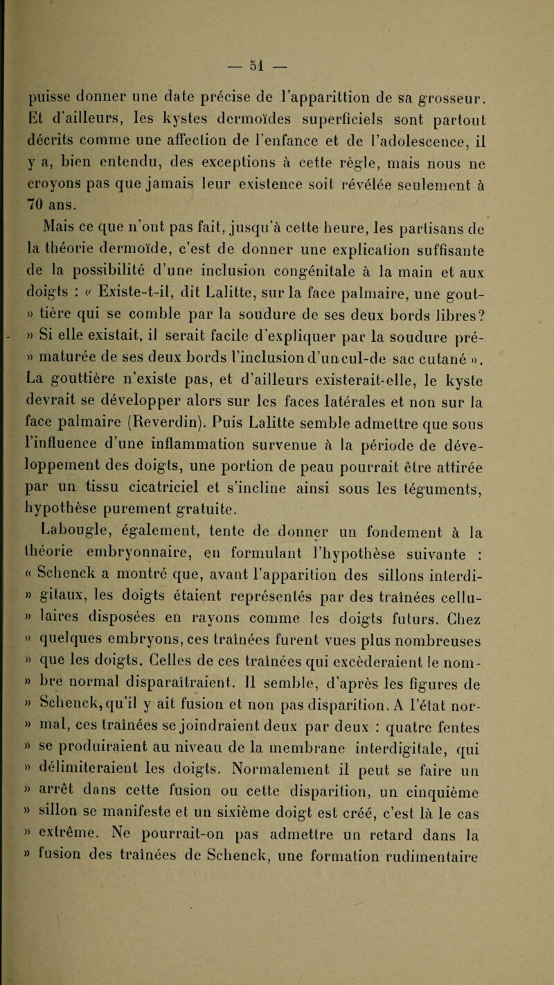 puisse donner une date précise de l’apparittion de sa grosseur. Et d’ailleurs, les kystes dermoïdes superficiels sont partout décrits comme une affection de fenfance et de l’adolescence, il y a, bien entendu, des exceptions à cette règle, mais nous ne croyons pas que jamais leur existence soit révélée seulement à 70 ans. Mais ce que n’ont pas fait, jusqu’à cette heure, les partisans de la théorie dermoïde, c’est de donner une explication suffisante de la possibilité d’une inclusion congénitale à la main et aux doigts : Existe-t-il, dit Lalitte, sur la face palmaire, une gout- » tière qui se comble par la soudure de ses deux bords libres? - » Si elle existait, il serait facile d’expliquer par la soudure pré- » maturée de ses deux bords l’inclusion d’un cul-de sac cutané ». La gouttière n’existe pas, et d’ailleurs existerait-elle, le kyste devrait se développer alors sur les faces latérales et non sur la face palmaire (Reverdin). Puis Lalitte semble admettre que sous l’influence d’une inflammation survenue à la période de déve¬ loppement des doigts, une portion de peau pourrait être attirée par un tissu cicatriciel et s’incline ainsi sous les téguments, hypothèse purement gratuite. Labougle, également, tente de donner un fondement à la » théorie embryonnaire, en formulant l’hypothèse suivante : (( Schenck a montré que, avant l’apparition des sillons interdi- » gitaux, les doigts étaient représentés par des traînées cellu- » laires disposées en rayons comme les doigts futurs. Chez » quelques embryons, ces traînées furent vues plus nombreuses » que les doigts. Celles de ces tramées qui excéderaient le norn- » bre normal disparaîtraient. 11 semble, d’après les figures de » Schenck, qu’il y ait fusion et non pas disparition. A l’état nor- » mal, ces traînées se joindraient deux par deux : quatre fentes » se produiraient au niveau de la membrane interdigitale, qui » délimiteraient les doigts. Normalement il peut se faire un » arrêt dans cette fusion ou cette disparition, un cinquième » sillon se manifeste et un sixième doigt est créé, c’est là le cas » extrême. Ne pourrait-on pas admettre un retard dans la » fusion des traînées de Schenck, une formation rudimentaire