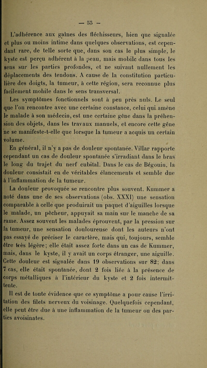 L’adhérence aux gaines des fléchisseurs, bien que signalée et plus ou moins intime dans quelques observations, est cepen¬ dant rare, de telle sorte que, dans son cas le plus simple, le kyste est perçu adhérent à la peau, mais mobile dans tous les sens sur les parties profondes, et ne suivant nullement les déplacements des tendons. A cause de la constitution particu¬ lière des doigts, la tumeur, à cette région, sera reconnue plus facilement mobile dans le sens transversal. Les symptômes fonctionnels sont à peu près nuis. Le seul que l’on rencontre avec une certaine constance, celui qui amène le malade à son médecin, est une certaine gêne dans la préhen¬ sion des objets, dans les travaux manuels, et encore cette gêne ne se manifeste-t-elle que lorsque la tumeur a acquis un certain volume. En général, il n’y a pas de douleur spontanée. Villar rapporte cependant un cas de douleur spontanée s’irradiant dans le bras le long du trajet du nerf cubital. Dans le cas de Bégouin, la douleur consistait en de véritables élancements et semble due à l’inflammation de la tumeur. La douleur provoquée se rencontre plus souvent. Kummer a noté dans une de ses observations (obs. XXXI) une sensation comparable.à celle que produirait un paquet d’aiguilles lorsque le malade, un pêcheur, appuyait sa main sur le manche de sa rame. Assez souvent les malades éprouvent, par la pression sur la tumeur, une sensation douloureuse dont les auteurs n’ont pas essayé de préciser le caractère, mais qui, toujours, semble être kès légère; elle était assez forte dans un cas de Kummer, mais, dans le kyste, il y avait un corps étranger, une aiguille. Cette douleur est signalée dans 19 observations sur 82; dans 7 cas, elle était spontanée, dont 2 fois liée à la présence de corps métalliques à l’intérieur du kyste et 2 fois intermit¬ tente. Il est de toute évidence que ce symptôme a pour cause l’irri¬ tation des filets nerveux du voisinage. Quelquefois cependant, elle peut être due à une inflammation de la tumeur ou des par¬ ties avoisinâtes.