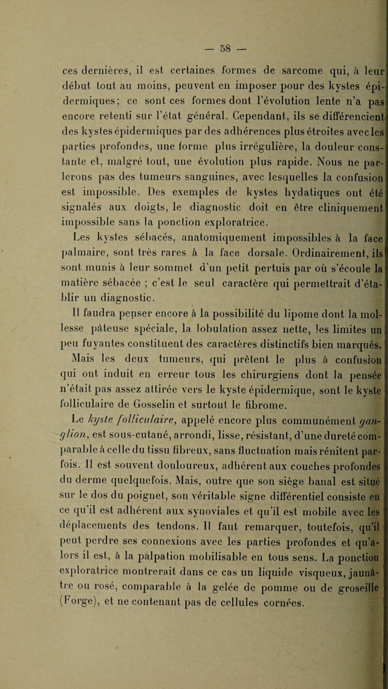 ces dernières, il est certaines formes de sarcome qui, à leur; début tout au moins, peuvent en imposer pour des kystes épi¬ dermiques; ce sont ces formes dont l’évolution lente n’a pas encore retenti sur l’élat général. Cependant, ils se différencient, des kystes épidermiques par des adhérences plus étroites avec les parties profondes, une forme plus irrégulière, la douleur cons¬ tante et, malgré tout, une évolution plus rapide. Nous ne par-; lerons pas des tumeurs sanguines, avec lesquelles la confusion est impossible. Des exemples de kystes hydatiques ont été .signalés aux doigts, le diagnostic doit en être cliniquementi impossible sans la ponction exploratrice. i Les kystes sébacés, anatomiquement impossibles à la facei palmaire, sont très rares à la face dorsale. Ordinairement, ils sont munis à leur sommet d’un petit pertuis par où s’écoule la! matière sébacée ; c’est le seul caractère qui permettrait d’éta¬ blir un diagnostic. 11 faudra penser encore à la possibilité du lipome dont la mol¬ lesse pâteuse spéciale, la lobulation assez nette, les limites unj peu fuyantes constituent des caractères distinctifs bien marqués. Mais les deux tumeurs, qui prêtent le plus à confusion qui ont induit en erreur tous les chirurgiens dont la pensée n’était pas assez attirée vers le kyste épidermique, sont le kyste folliculaire de Gosselin et surtout le fibrome. Le kyste folliculaire, appelé encore plus communément gan- glion, est sous-cutané, arrondi, lisse, résistant, d’une dureté com¬ parable à celle du tissu fibreux, sans fluctuation maisrénitent par¬ fois. 11 est souvent douloureux, adhérent aux couches profondes du derme quelquefois. Mais, outre que son siège banal est situé sur le dos du poignet, son véritable signe différentiel consiste en ce qu’il est adhérent aux synoviales et qu’il est mobile avec les déplacements des tendons. 11 faut remarquer, toutefois, qu’il peut perdre ses connexions avec les parties profondes et qu’a- lors il est, à la j)alpation mobilisable en tous sens. La ponction exploratrice montrerait dans ce cas un liquide visqueux, jaunâ¬ tre ou rosé, comparable à la gelée de pomme ou de groseille (forge), et ne contenant pas de cellules cornées.