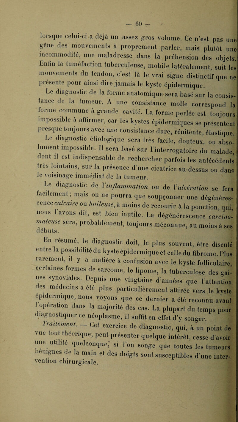 — 6Ü lorsque celui-ci a déjà un assez gros volume. Ce n’est pas une gêne des mouvements à proprement parler, mais plutôt une incommodité, une maladresse dans la préhension des objets. Enfin la tuméfaction tuberculeuse, mobile latéralement, suit les mouvements du tendon, c’est là le vrai signe distinctif que ne présente pour ainsi dire jamais le kyste épidermique. Le diagnostic de la forme anatomique sera basé sur la consis¬ tance de la tumeur. A une consistance molle correspond la forme commune à grande cavité. La forme perlée est toujours impossdile a affirmer, car les kystes épidermiques se présentent presque toujours avec ime consistance dure, rénitente, élastique. Le diagnostic etiologique sera très facile, douteux, ou abso¬ lument impossible. 11 sera basé sur l’interrogatoire du malade, dont il est indispensable de rechercher parfois les antécédents très lomtains, sur la présence d’une cicatrice au-dessus ou dans le voisinage immédiat de la tumeur. Le diagnostic de Vinflammaiion ou de Vulcéralion se fera facilement; mais on ne pourra que soupçonner une dégénéres¬ cence ca/raiVe ou hidleuse,k moins de recourir à la ponction, qui, nous l’avons dit, est bien inutile. La dégénérescence carcino¬ mateuse sera, probablement, toujours méconnue, au moins à ses débuts. En résumé, le diagnostic doit, le plus souvent, être discuté entre la possibilité du kyste épidermique et celle du tîbromc. Plus rarement, il y a matière à confusion avec le kyste folliculaire, certaines formes de sarcome, le lipome, la tuberculose des gai¬ nes synoviales. Depuis une vingtaine d’années que l’attention des médecins a été plus particulièrement attirée vers le kyste epidermique, nous voyons que ce dernier a été reconnu avant I opération dans la majorité des cas. La plupart du temps pour diagnostiquer ce néoplasme, il suffit en effet d’y songer. Trailement. — Cet exercice de diagnostic, qui, à un point de vue tout théorique, peut présenter quelque intérêt, cesse d’avoir une utilité quelconque; si l’on songe que toutes les tumeurs lenipes de la main et des doigts sont susceptibles d’une inter- vention chirurgicale.