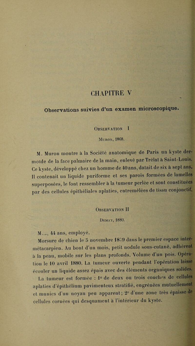 CHAPITRE V Observations suivies d’un examen microscopique. Observation I Muron, 1868. M. Muron montre k la Société anatomique de Paris un kyste der¬ moïde de la face palmaire de la main, enlevé par Irélat à Saint-Louis. Ce kyste, développé chez un homme de 40ans, datait de six à sept ans. Il contenait un liquide puriforme et ses parois formées de lamelles superposées, le font ressembler à la tumeur perlée et sont constituées par des cellules épithéliales aplaties, entremêlées de tissu conjonctif. Observation 11 Demay, 1880. M..., 44 ans, employé. Morsure de chien le 5 novembre 18-9 dans le premier espace inter- métacarpien. Au bout d’un mois, petit nodule sous-cutané, adhérent à la peau, mobile sur les plans profonds. A'olume d’un pois. Opéra¬ tion le 10 avril 1880. La tumeur ouverte pendant l’opération laisse écouler un liquide assez épais avec des éléments organiques solides. La tumeur est formée : 1° de deux ou trois couches de cellules aplaties d’épithélium pavimenteux stratifié, engrénées mutuellement et munies d’un noyau peu apparent; 2° d’une zone très épaisse de cellules cornées qui desquament à l’intérieur du kyste.