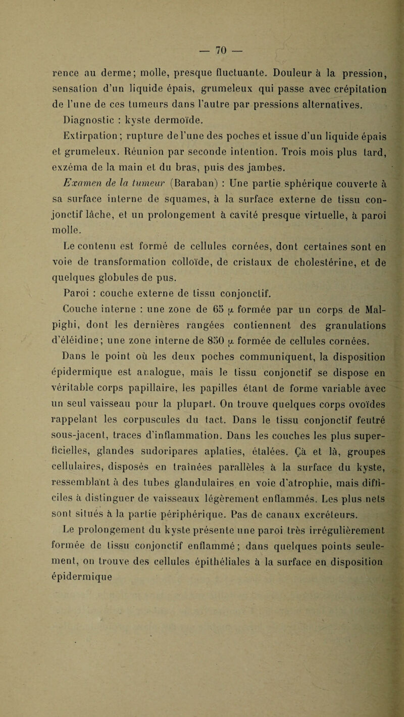 rence au derme; molle, presque fluctuante. Douleur à la pression, sensation d’iin liquide épais, grumeleux qui passe avec crépitation de l’une de ces tumeurs dans l’autre par pressions alternatives. Diagnostic : kyste dermoïde. Extirpation ; rupture deriine des poches et issue d’un liquide épais et grumeleux. Réunion par seconde intention. Trois mois plus tard, exzéma de la main et du bras, puis des jambes. Examen de la tumeur (Baraban) : Une partie sphérique couverte à sa surface interne de squames, à la surface externe de tissu con¬ jonctif lâche, et un prolongement à cavité presque virtuelle, â paroi molle. Le contenu est formé de cellules cornées, dont certaines sont en voie de transformation colloïde, de cristaux de cholestérine, et de quelques globules de pus. Paroi : couche externe de tissu conjonctif. Couche interne : une zone de 65 [x formée par un corps de Mal- pighi, dont les dernières rangées contiennent des granulations d’éléidine; une zone interne de 850 u. formée de cellules cornées. Dans le point où les deux poches communiquent, la disposition épidermique est analogue, mais le tissu conjonctif se dispose en véritable corps papillaire, les papilles étant de forme variable avec un seul vaisseau pour la plupart. On trouve quelques corps ovoïdes rappelant les corpuscules du tact. Dans le tissu conjonctif feutré sous-jacent, traces d’inflammation. Dans les couches les plus super- flcielles, glandes sudoripares aplaties, étalées. Çà et là, groupes cellulaires, disposés en traînées parallèles â la surface du kyste, ressemblant à des tubes glandulaires en voie d’atrophie, mais diftl- ciles à distinguer de vaisseaux légèrement enflammés. Les plus nets sont situés à la partie périphérique. Pas de canaux excréteurs. Le prolongement du kyste présente une paroi très irrégulièrement formée de tissu conjonctif enflammé; dans quelques points seule¬ ment, on trouve des cellules épithéliales à la surface en disposition épidermique