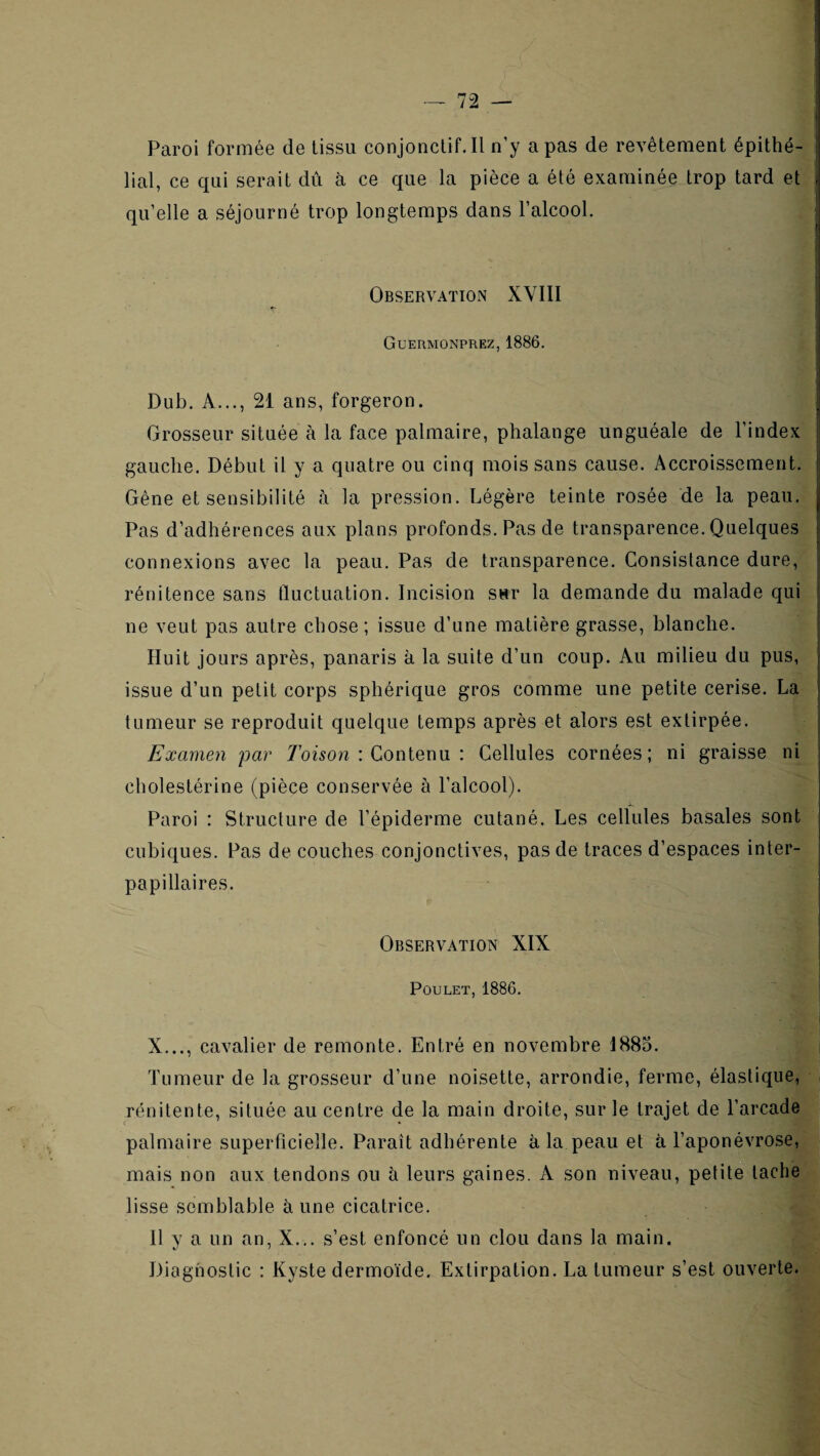 t Paroi formée de tissu conjonctif.il n’y a pas de revêtement épithé¬ lial, ce qui serait dû à ce que la pièce a été examinée trop tard et qu’elle a séjourné trop longtemps dans l’alcool. f i I I Observation XVIII | Guermonprez, 1886. I Dub. A..., 21 ans, forgeron. Grosseur située à la face palmaire, phalange unguéale de l’index gauche. Début il y a quatre ou cinq mois sans cause. Accroissement. | Gêne et sensibilité à la pression. Légère teinte rosée de la peau. Pas d’adhérences aux plans profonds. Pas de transparence. Quelques connexions avec la peau. Pas de transparence. Consistance dure, rénitence sans fluctuation. Incision sur la demande du malade qui ne veut pas autre chose; issue d’une matière grasse, blanche. Huit jours après, panaris à la suite d’un coup. Au milieu du pus, issue d’un petit corps sphérique gros comme une petite cerise. La tumeur se reproduit quelque temps après et alors est extirpée. | Examen par 7oi5on : Contenu : Cellules cornées; ni graisse ni cholestérine (pièce conservée à l’alcool). Paroi : Structure de l’épiderme cutané. Les cellules basales sont cubiques. Pas découches conjonctives, pas de traces d’espaces inter¬ papillaires. i Observation XIX Poulet, 1886. I ’ 1 j X..., cavalier de remonte. Entré en novembre 1885. Tumeur de la grosseur d’une noisette, arrondie, ferme, élastique, rénitente, située au centre de la main droite, sur le trajet de l’arcade palmaire superficielle. Paraît adhérente à la peau et à l’aponévrose, mais non aux tendons ou h leurs gaines. A son niveau, petite tache lisse semblable aune cicatrice. Il y a un an, X... s’est enfoncé un clou dans la main. Diagnostic : Kyste dermoïde. Extirpation. La tumeur s’est ouverte.