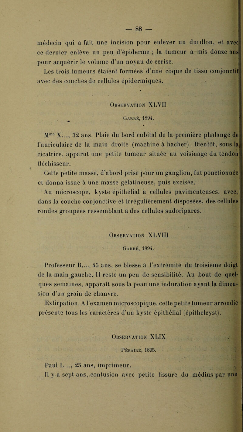 1 I ^ ■ médecin qui a fait une incision pour enlever un duiillon, et aveJ ce dernier enlève un peu d’épiderme ; la tumeur a mis douze anJ pour acquérir le volume d’un noyau de cerise. * Les trois tumeurs étaient formées d’une coque de tissu conjonctif ! avec des couches de cellules épidermiques. « Observation XLVII Garré, 1894. i M“° X..., 32 ans. Plaie du bord cubital de la première phalange de l’auriculaire de la main droite (machine à hacher). Bientôt, sous laj, cicatrice, apparut une petite tumeur située au voisinage du tendon 1 fléchisseur. :j Cette petite masse, d’abord prise pour un ganglion, fut ponctionnée i et donna issue à une masse gélatineuse, puis excisée. Au microscope, kyste épithélial à cellules pavimenteuses, avec, i, dans la couche conjonctive et irrégulièrement disposées, des cellules i rondes groupées ressemblant à des cellules sudoripares. Observation XL VIII Garré, 1894. Professeur B..., 43 ans, se blesse à l’extrémité du troisième doigt : de la main gauche. 11 reste un peu de sensibilité. Au bout de quel- : ques semaines, apparaît sous la peau une induration ayant la dimen- i sion d’un grain de chanvre. j Extirpation. A l’examen microscopique, cette petite tumeur arrondie présente tous les caractères d’un kyste épithélial (épithelcyst). Observation XLIX . Péraire, 1895. . Paul L .., 23 ans, imprimeur. - , 11 y a sept ans, contusion avec petite fissure du médius par une