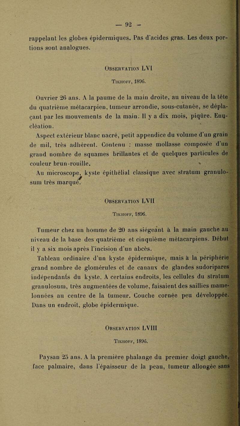 rappelant les globes épidermiques. Pas d’acides gras. Les deux por¬ tions sont analogues. Observation LVl Tikhoff, 1896. Ouvrier 26 ans. A la paume de la main droite, au niveau de la tète du quatrième métacarpien, tumeur arrondie, sous-cutanée, se dépla¬ çant par les mouvements de la main. Il y a dix mois, piqûre. Enu¬ cléation. Aspect extérieur blanc nacré, petit appendice du volume d’un grain de mil, très adhérent. Contenu : masse mollasse composée d’un grand nombre de squames brillantes et de quelques particules de couleur brun-rouille. Au microscope, kyste épithélial classique avec stratum granulo- SLim très marque. Observation LYII Tikhoff, 1896. Tumeur chez un homme de 20 ans siégeant à la main gauche au niveau de la base des quatrième et cinquième métacarpiens. Début il y a six mois après l’incision d’un abcès. Tableau ordinaire d’un kyste épidermique, mais à la périphérie grand nombre de glomérules et de canaux de glandes sudoripares indépendants du kyste. A certains endroits, les cellules du stratum granulosum, très augmentées de volume, faisaient des saillies mame¬ lonnées au centre de la tumeur. Couche cornée peu développée. Dans un endroit, globe épidermique. Observation LVIII Tikhoff, 1896. Paysan 25 ans. A la première phalange du premier doigt gauche, face palmaire, dans l’épaisseur de la peau, tumeur allongée sans