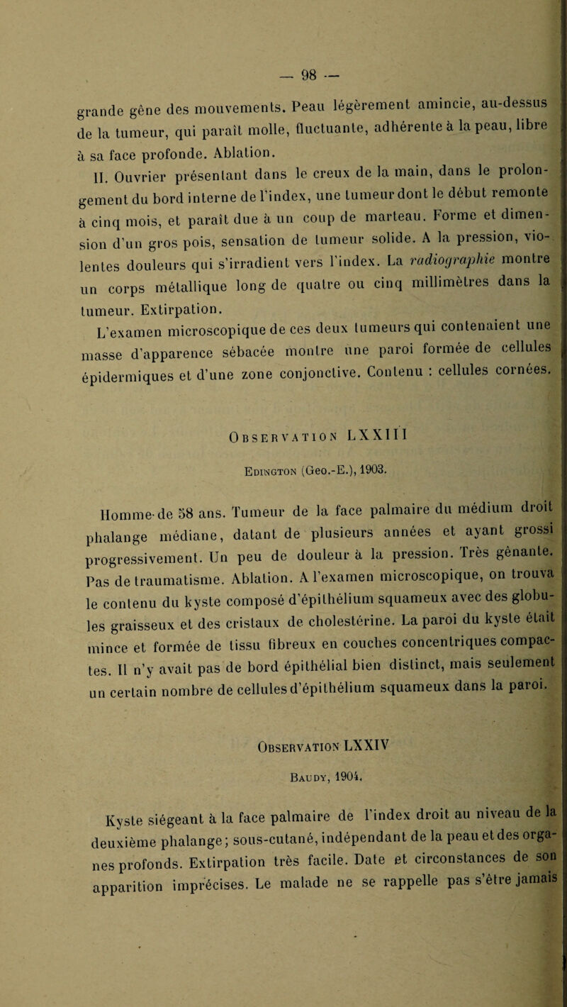 grande gêne des mouvements. Peau légèrement amincie, au-dessus de la tumeur, qui paraît molle, fluctuante, adhérente à la peau, libre à sa face profonde. Ablation. IL Ouvrier présentant dans le creux de la main, dans le prolon¬ gement du bord interne de l’index, une tumeur dont le début remonte à cinq mois, et paraît due à un coup de marteau. Forme et dimen¬ sion d’un gros pois, sensation de tumeur solide. A la pression, vio¬ lentes douleurs qui s’irradient vers l’index. La radiogra^Me montre un corps métallique long de quatre ou cinq millimètres dans la tumeur. Extirpation. L’examen microscopique de ces deux tumeurs qui contenaient une masse d’apparence sébacée moiilre une paroi formée de cellules épidermiques et d’une zone conjonctive. Contenu ; cellules cornées. Observation LXXIII Edington (Geo.-E.), 1903. Homme-de 38 ans. Tumeur de la face palmaire du médium droit phalange médiane, datant de plusieurs années et ayant grossi progressivement. Un peu de douleur à la pression. Très gênante. Pas de traumatisme. Ablation. A l’examen microscopique, on trouva le contenu du kyste composé d’épithélium squameux avec des globu¬ les graisseux et des cristaux de cholestérine. La paroi du kyste était mince et formée de tissu fibreux en couches concentriques compac¬ tes. 11 n’y avait pas de bord épithélial bien distinct, mais seulement un certain nombre de cellules d’épithélium squameux dans la paroi. Observation LX XIV Baudy, 1904. Kyste siégeant à la face palmaire de l’index droit au niveau de la deuxième phalange; sous-cutané, indépendant de la peau et des orga¬ nes profonds. Extirpation très facile. Date et circonstances de son apparition imprécises. Le malade ne se rappelle pas s’être jamais