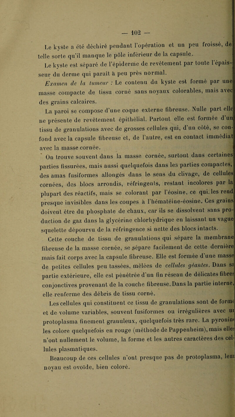 Le kyste a été déchiré pendant l’opération et un peu froissé, de telle sorte qu’il manque le pôle inférieur de la capsule. Le kyste est séparé de l’épiderme de revêtement par toute l’épais-; seur du derme qui paraît à peu près normal. i Examen de la tumeur : Le contenu du kyste est formé par une masse compacte de tissu corné sans noyaux colorables, mais a\ec des grains calcaires. La paroi se compose d’une coque externe fibreuse. Nulle part elle ne présente de revêtement épithélial. Partout elle est formée d un tissu de granulations avec de grosses cellules qui, d’un côté, se con¬ fond avec la capsule fibreuse et, de l’autre, est en contact immédiat avec la masse cornée. On trouve souvent dans la masse cornée, surtout dans certaines parties fissurées, mais aussi quelquefois dans les parties compactes, des amas fusiformes allongés dans le^ sens du clivage, de cellules cornées, des blocs arrondis, réfringents, restant incolores par la plupart des réactifs, mais se colorant par l’éosine, ce qui. les rend! presque invisibles dans les coupes à l’hématéine-éosine. Ces grains doivent être du phosphate de chaux, car ils se dissolvent sans pro¬ duction de gaz dans la glycérine chlorhydrique en laissant un vague squelette dépourvu de la réfringence si nette des blocs intacts. Celte couche de tissu de granulations qui sépare la membrane, fibreuse de la masse cornée, se sépare facilement de cette dernière mais fait corps avec la capsule fibreuse. Elle est formée d’une masse; de petites cellules peu lassées, mêlées de cellules géantes. Dans sa! partie extérieure, elle est pénétrée d’un fin réseau de délicates fibres conjonctives provenant de la couche fibreuse. Dans la partie interne,! elle renferme des débris de tissu corné. - Les cellules qui constituent ce tissu de granulations sont de formq et de volume variables, souvent fusiformes ou irrégulières avec lUj protoplasma finement granuleux, quelquefois très rare. La pyronin( les colore quelquefois en rouge (méthode de Pappenheim), mais elles n’ont nullement le volume, la forme et les autres caractères des cel¬ lules plasmatiques. Beaucoup de ces cellules n’ont presque pas de proloplasma, leur noyau est ovoïde, bien coloré.