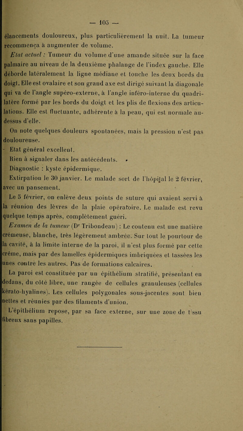 élancements douloureux, plus parliculièremeni la nui(. La tumeur recommença à augmenter de volume. Elat actuel: Tumeur du volume d'une amande située sur la face palmaire au niveau de la deuxième phalange de l’index gauche. Elle déborde latéralement la ligne médiane et touche les deux bords du doigt. Elle est ovalaire et son grand axe est dirigé suivant la diagonale qui va de l’angle supéro-externe, à l’angle inféro-interne du quadri¬ latère formé par les bords du doigt et les plis de flexions des articu¬ lations. Elle est fluctuante, adhérente à la peau, qui est normale au- dessus d’elle. On note quelques douleurs spontanées, mais la pression n’est pas douloureuse. ' Etat général excellent. Rien à signaler dans les antécédents. Diagnostic : kyste épidermique. Extirpation le 30 janvier. Le malade sort de l’hôpijal le 2 février, avec un pansement. Le 5 février, on enlève deux points de suture qui avaient servi à la réunion des lèvres de la plaie opératoire. Le malade est revu quelque temps après, complètement guéri. Examen de la tumeur (D^ Tribondeaii) : Le contenu est une matière crémeuse, blanche, très légèrement ambrée. Sur tout le pourtour de la cavité, à la limite interne de la paroi, il n’est plus formé par cette crème, mais par des lamelles épidermiques imbriquées et tassées les unes contre les autres. Pas de formations calcaires. La paroi est constituée par un épithélium stratifié, présentant en dedans, du côté libre, une rangée de cellules granuleuses (cellules kérato-hyalines). Les cellules polygonales sous-jacentes sont bien nettes et réunies par des filaments d’union. L épithélium repose, par sa face externe, sur une zone de tissu fibreux sans papilles.