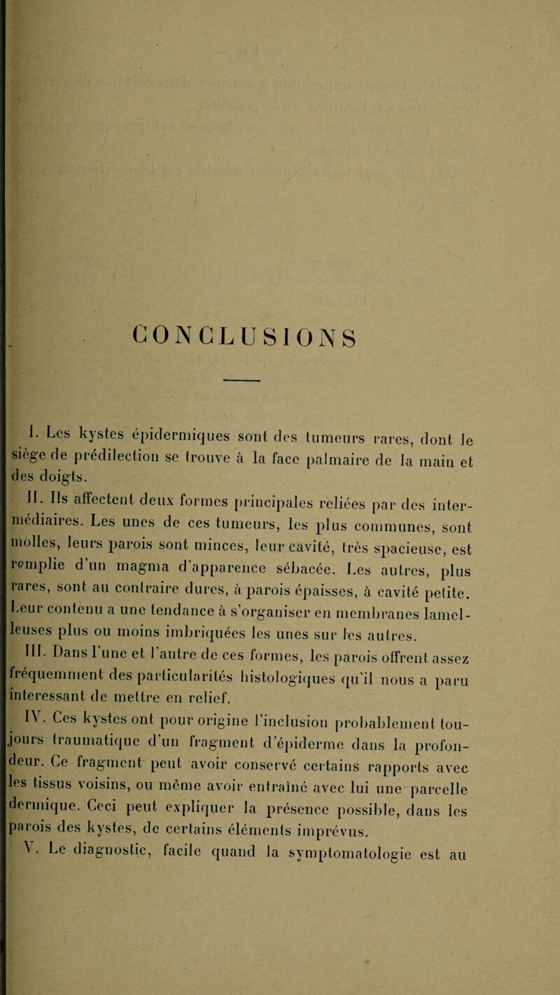 CONCLUSIONS I. Les kystes épidermiques sont des tumeurs rares, dont Je siège de prédilection se trouve à la face palmaire de la main et des doigts. II. Ils affectent deux formes principales reliées par des inter¬ médiaires. Les unes de ces tumeurs, les plus communes, sont molles, leurs parois sont minces, leur cavité, très spacieuse, est remplie d’un magma d’apparence sébacée. Les autres, plus rares, sont au contraire dures, à parois épaisses, à cavité pelite. beur contenu a une tendance à s’organiser en membranes lamel- leuses plus ou moins imbriquées les unes sur les autres. IIL Dans 1 une et 1 autre de ces tonnes, les parois offrent assez bequemment des particularités histologiques qu il nous a p^aru intere.ssant de mettre en relief. I\ . Ces kystes ont pour origine 1 inclusion probablement tou¬ jours traumatique d’un fragment d’épiderme dans la profon¬ deur. Ce fragment peut avoir conserve ceitains rapports avec les tissus voisins, ou même avoir entraîné avec lui une parcelle dermique. Ceci peut expliquer la présence possible, dans les parois des kystes, de certains éléments imprévus. \ . Le diagnostic, facile quand la symptomatologie est au