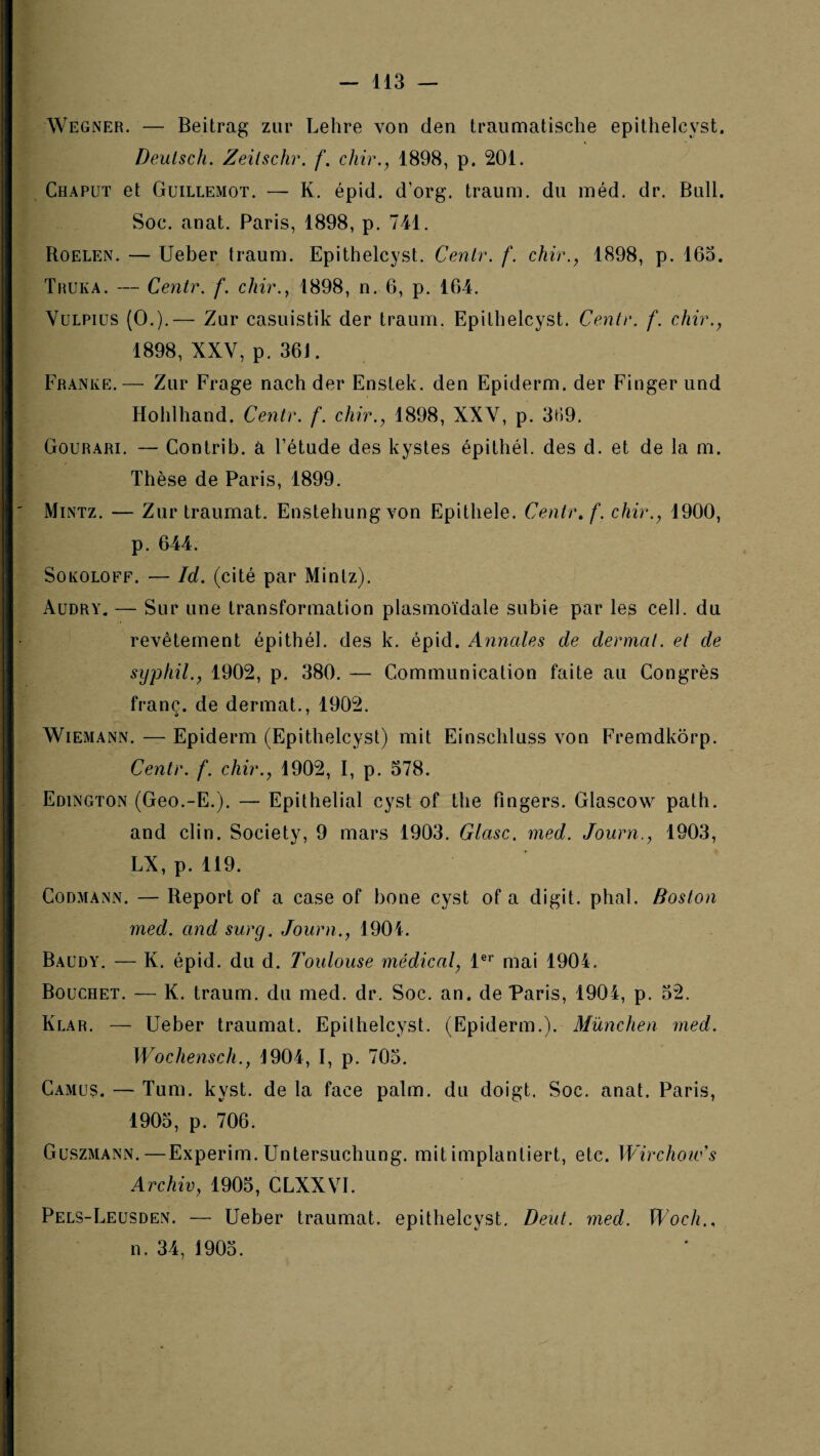 Wegner. — Beitrag zur Lebre von den traiinnatische epithelcyst. Deulsch. Zeilschr. f. chir., 1898, p. 201. Chaput et Guillemot. — K. épid. d’org. traum. du méd. dr. Bull. Soc. anat. Paris, 1898, p. 741. Roelen. — Ueber traum. Epithelcyst. Cenlr. f. chir., 1898, p. 163. Thuka. — Cenir. f. chir., 1898, n. 6, p. 164. VuLPius (O.).— Zur casuistik der traum. Epithelcyst. Centr. f. cMr., 1898, XXV, p. 36J. Franke.— Zur Frage nach der Enstek. den Epiderm. der Finger und Hohlhand. Centr. f. chir., 1898, XXV, p. 339, Gourari. — Contrib. â l’étude des kystes épithél. des d. et de la m. Thèse de Paris, 1899. Mintz. — Zur traumat. Enstehungvon Epithele. Centr, f. chir., 1900, p. 644. SoKOLOFF. — Id. (cité par Mintz). Audry. — Sur une transformation plasmoïdale subie par les cell. du revêtement épithél. des k. épid. Annales de dermat. et de sypliil., 1902, p. 380. — Communication faite au Congrès franc, de dermat., 1902. Wiemann. — Epiderm (Epithelcyst) mit Einschluss von Fremdkorp. Centr. f. chir., 1902, I, p. 578. Edington (Geo.-E.). — Epithelial cyst of the fingers. Glascow path. and clin. Society, 9 mars 1903. Glasc, med. Journ., 1903, LX, p. 119. CoDMANN. — Report of a case of bone cyst of a digit. pliai. Boston med. and surg. Journ., 1901. Baudy. — K. épid. du d. Toulouse médical, l®* mai 1904. Bouchet. — K. traum. du med. dr. Soc. an. de Paris, 1904, p. 32. Klar. — Ueber traumat. Epithelcyst. (Epiderm.). München med. Wochensch., 4904, I, p. 703. Camus. — Tum. kyst. de la face palm. du doigt. Soc. anat. Paris, 1903, p. 706. Guszmann.—Experim. Untersuchung. mitimplantiert, etc. WirchoiCs Archiv, 1905, CLXXVI. Pels-Leusden. — Ueber traumat. epithelcyst. Deut. med. Woch., n. 34, 1903.