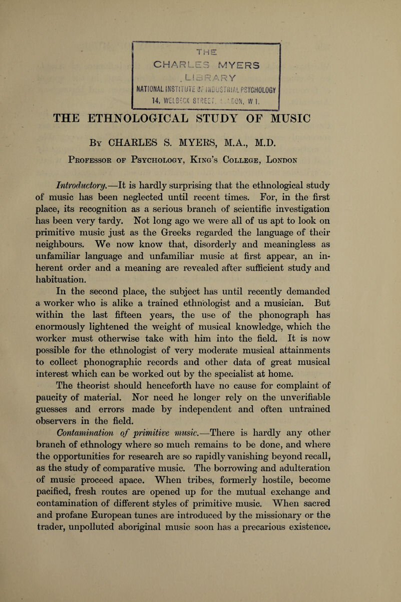 I THE CHARLES MYERS . LIBRARY NATIONAL iNSTIl UTt 3,:iinE OSTiilAL PS'/CHOLOGIf 14. WElBiCK STREET. ' :.C0N, W I. THE ETHNOLOGICAL STUDY OF MUSIC By CHARLES S. MYERS, M.A., M.D. Professor of Psychology, King’s College, London Introductory\—It is hardly surprising that the ethnological study of music has been neglected until recent times. For, in the first place, its recognition as a serious branch of scientific investigation has been very tardy. Not long ago we were all of us apt to look on primitive music just as the Greeks regarded the language of their neighbours. We now know that, disorderly and meaningless as unfamiliar language and unfamiliar music at first appear, an in¬ herent order and a meaning are revealed after sufficient study and habituation. In the second place, the subject has until recently demanded a worker who is alike a trained ethnologist and a musician. But within the last fifteen years, the use of the phonograph has enormously lightened the weight of musical knowledge, which the worker must otherwise take with him into the field. It is now possible for the ethnologist of very moderate musical attainments to collect phonographic records and other data of great musical interest which can be worked out by the specialist at home. The theorist should henceforth have no cause for complaint of paucity of material. Nor need he longer rely on the unverifiable guesses and errors made by independent and often untrained observers in the field. Contamination of primitive music.—There is hardly any other branch of ethnology where so much remains to be done, and where the opportunities for research are so rapidly vanishing beyond recall, as the study of comparative music. The borrowing and adulteration of music proceed apace. When tribes, formerly hostile, become pacified, fresh routes are opened up for the mutual exchange and contamination of different styles of primitive music. When sacred and profane European tunes are introduced by the missionary or the trader, unpolluted aboriginal music soon has a precarious existence.