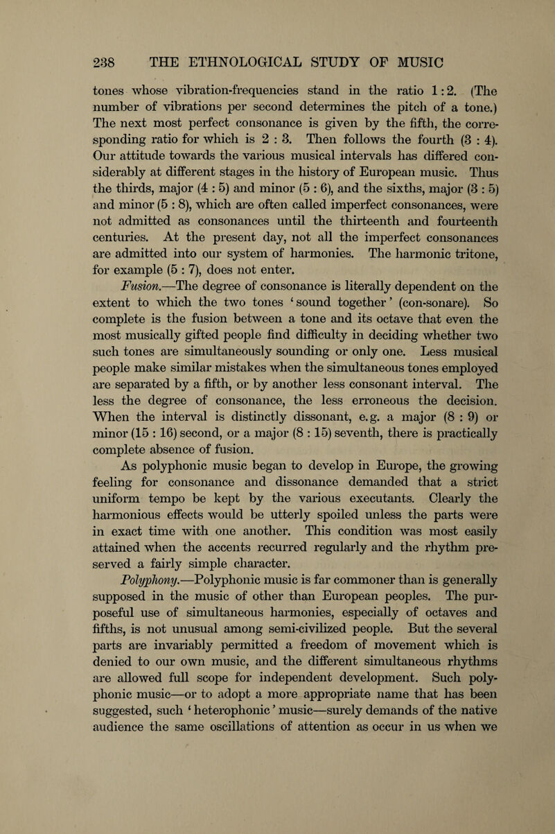 tones whose vibration-frequencies stand in the ratio 1:2. (The number of vibrations per second determines the pitch of a tone.) The next most perfect consonance is given by the fifth, the corre¬ sponding ratio for which is 2:3. Then follows the fourth (3 : 4). Our attitude towards the various musical intervals has differed con¬ siderably at different stages in the history of European music. Thus the thirds, major (4 : 5) and minor (5 : 6), and the sixths, major (3 : 5) and minor (5 : 8), which are often called imperfect consonances, were not admitted as consonances until the thirteenth and fourteenth centuries. At the present day, not all the imperfect consonances are admitted into our system of harmonies. The harmonic tritone, for example (5 : 7), does not enter. Fusion.—The degree of consonance is literally dependent on the extent to which the two tones 1 sound together ’ (con-sonare). So complete is the fusion between a tone and its octave that even the most musically gifted people find difficulty in deciding whether two such tones are simultaneously sounding or only one. Less musical people make similar mistakes when the simultaneous tones employed are separated by a fifth, or by another less consonant interval. The less the degree of consonance, the less erroneous the decision. When the interval is distinctly dissonant, e.g. a major (8 : 9) or minor (15 : 16) second, or a major (8:15) seventh, there is practically complete absence of fusion. As polyphonic music began to develop in Europe, the growing feeling for consonance and dissonance demanded that a strict uniform tempo be kept by the various executants. Clearly the harmonious effects would be utterly spoiled unless the parts were in exact time with one another. This condition was most easily attained when the accents recurred regularly and the rhythm pre¬ served a fairly simple character. Polyphony.—Polyphonic music is far commoner than is generally supposed in the music of other than European peoples. The pur¬ poseful use of simultaneous harmonies, especially of octaves and fifths, is not unusual among semi-civilized people. But the several parts are invariably permitted a freedom of movement which is denied to our own music, and the different simultaneous rhythms are allowed full scope for independent development. Such poly¬ phonic music—or to adopt a more appropriate name that has been suggested, such ‘ heterophonic ’ music—surely demands of the native audience the same oscillations of attention as occur in us when we