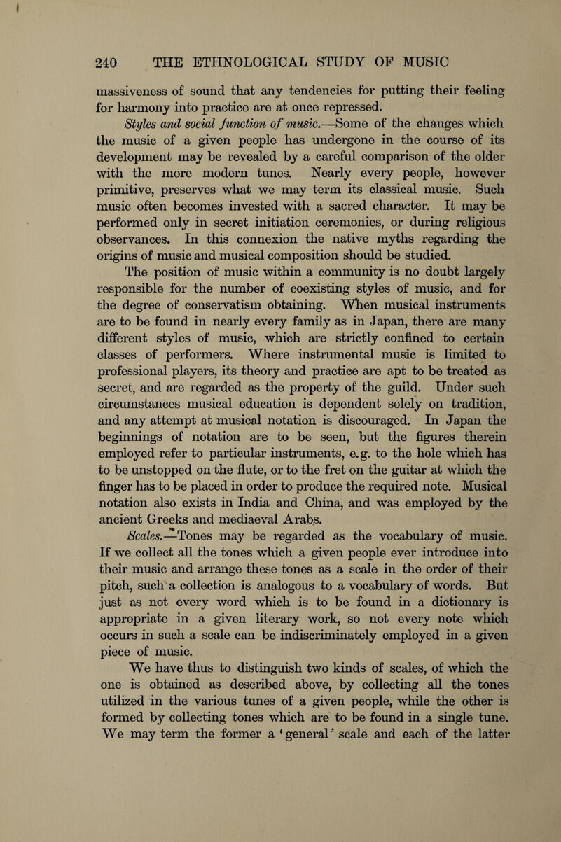 massiveness of sound that any tendencies for putting their feeling for harmony into practice are at once repressed. Styles and social junction of music.—Some of the changes which the music of a given people has undergone in the course of its development may be revealed by a careful comparison of the older with the more modern tunes. Nearly every people, however primitive, preserves what we may term its classical music. Such music often becomes invested with a sacred character. It may be performed only in secret initiation ceremonies, or during religious observances. In this connexion the native myths regarding the origins of music and musical composition should be studied. The position of music within a community is no doubt largely responsible for the number of coexisting styles of music, and for the degree of conservatism obtaining. When musical instruments are to be found in nearly every family as in Japan, there are many different styles of music, which are strictly confined to certain classes of performers. Where instrumental music is limited to professional players, its theory and practice are apt to be treated as secret, and are regarded as the property of the guild. Under such circumstances musical education is dependent solely on tradition, and any attempt at musical notation is discouraged. In Japan the beginnings of notation are to be seen, but the figures therein employed refer to particular instruments, e.g. to the hole which has to be unstopped on the flute, or to the fret on the guitar at which the finger has to be placed in order to produce the required note. Musical notation also exists in India and China, and was employed by the ancient Greeks and mediaeval Arabs. Scales.—Tones may be regarded as the vocabulary of music. If we collect all the tones which a given people ever introduce into their music and arrange these tones as a scale in the order of their pitch, such a collection is analogous to a vocabulary of words. But just as not every word which is to be found in a dictionary is appropriate in a given literary work, so not every note which occurs in such a scale can be indiscriminately employed in a given piece of music. We have thus to distinguish two kinds of scales, of which the one is obtained as described above, by collecting all the tones utilized in the various tunes of a given people, while the other is formed by collecting tones which are to be found in a single tune. We may term the former a ‘general’ scale and each of the latter