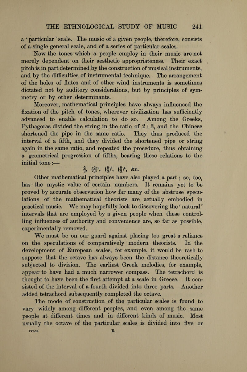 a 1 particular ’ scale. The music of a given people, therefore, consists of a single general scale, and of a series of particular scales. Now the tones which a people employ in their music are not merely dependent on their aesthetic appropriateness. Their exact . pitch is in part determined by the construction of musical instruments, and by the difficulties of instrumental technique. The arrangement of the holes of flutes and of other wind instruments is sometimes dictated not by auditory considerations, but by principles of sym¬ metry or by other determinants. Moreover, mathematical principles have always influenced the fixation of the pitch of tones, wherever civilization has sufficiently advanced to enable calculation to do so. Among the Greeks, Pythagoras divided the string in the ratio of 2 : 3, and the Chinese shortened the pipe in the same ratio. They thus produced the interval of a fifth, and they divided the shortened pipe or string again in the same ratio, and repeated the procedure, thus obtaining a geometrical progression of fifths, bearing these relations to the initial tone:— I, (!)2, (I)3, (I)4, &c. Other mathematical principles have also played a part; so, too, has the mystic value of certain numbers. It remains yet to be proved by accurate observation how far many of the abstruse specu¬ lations of the mathematical theorists are actually embodied in practical music. We may hopefully look to discovering the 4 natural ’ intervals that are employed by a given people when these control¬ ling influences of authority and convenience are, so far as possible, experimentally removed. We must be on our guard against placing too great a reliance on the speculations of comparatively modern theorists. In the development of European scales, for example, it would be rash to suppose that the octave has always been the distance theoretically subjected to division. The earliest Greek melodies, for example, appear to have had a much narrower compass. The tetrachord is thought to have been the first attempt at a scale in Greece. It con¬ sisted of the interval of a fourth divided into three parts. Another added tetrachord subsequently completed the octave. The mode of construction of the particular scales is found to vary widely among different peoples, and even among the same people at different times and in different kinds of music. Most usually the octave of the particular scales is divided into five or R TYLOR