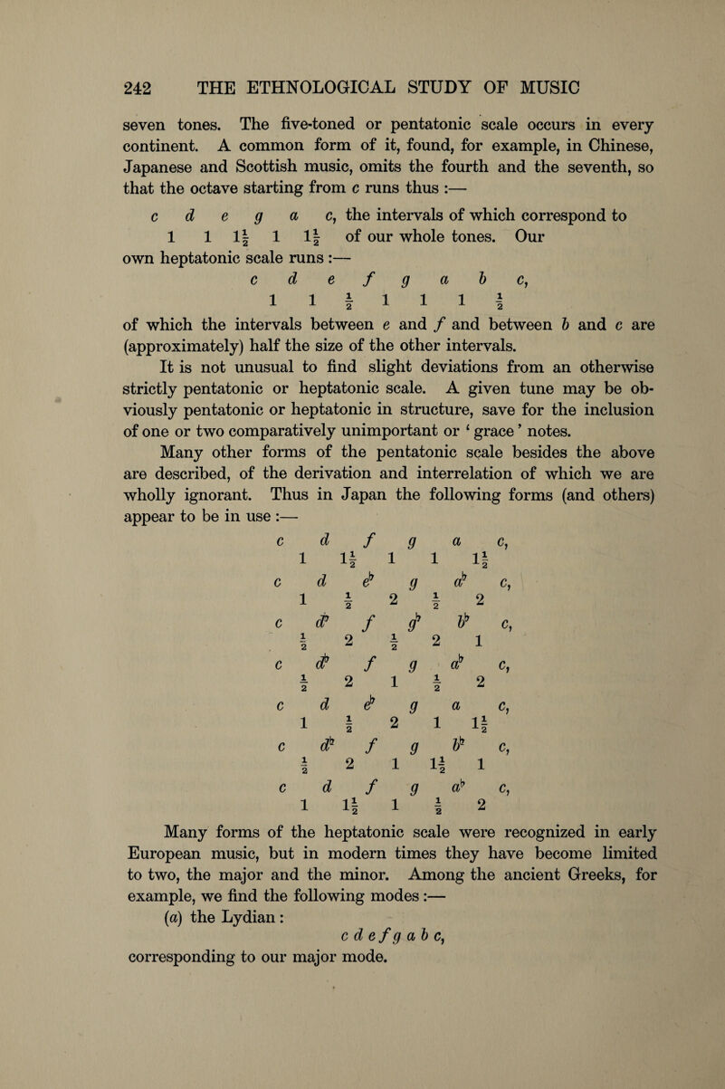 seven tones. The five-toned or pentatonic scale occurs in every continent. A common form of it, found, for example, in Chinese, Japanese and Scottish music, omits the fourth and the seventh, so that the octave starting from c runs thus :— c d e g a c, the intervals of which correspond to 1 1 1| 1 1| of our whole tones. Our own heptatonic scale runs :— cdefgabc, 1 1 I 1 1 1 I of which the intervals between e and / and between b and c are (approximately) half the size of the other intervals. It is not unusual to find slight deviations from an otherwise strictly pentatonic or heptatonic scale. A given tune may be ob¬ viously pentatonic or heptatonic in structure, save for the inclusion of one or two comparatively unimportant or 1 grace ’ notes. Many other forms of the pentatonic scale besides the above are described, of the derivation and interrelation of which we are wholly ignorant. Thus in Japan the following forms (and others) appear to be in use :— c d f g a c, 1 1§ 1 1 1§ c d eb g ab c, 1 | 2 | 2 c d? f gb bb c, .12|21 c <$ f g a? c, I 2 1 I 2 c d eb a a c, 1 | 2 1 ll c db f g bb c, I 2 1 11 1 c d f g ab c, 1 1| 1 1 2 Many forms of the heptatonic scale were recognized in early European music, but in modern times they have become limited to two, the major and the minor. Among the ancient Greeks, for example, we find the following modes :— (a) the Lydian: cdefgabc, corresponding to our major mode.