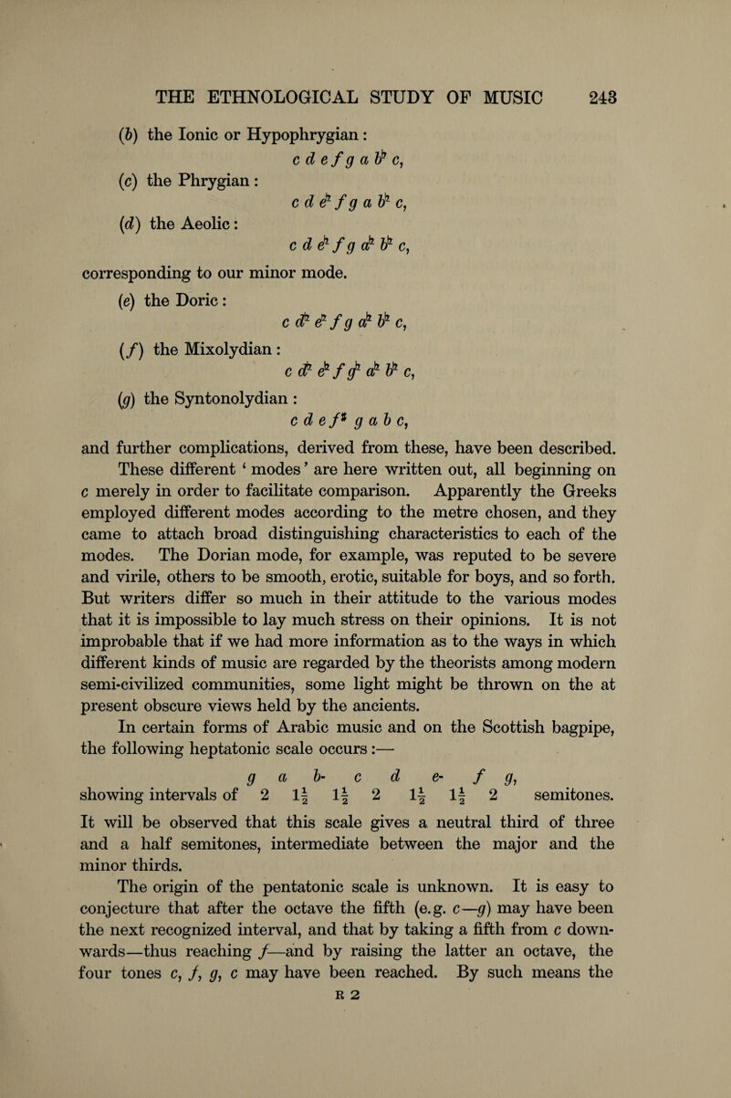 (ib) the Ionic or Hypophrygian : c d e f g a bb c, (ic) the Phrygian : c d d1 f g a bk c, (d) the Aeolic: cdebfgakbbc, corresponding to our minor mode. (e) the Doric: c ct1 d f g dd bb c, (f) the Mixolydian : c (fr eb f g1 ab V1 c, (g) the Syntonolydian : c d e /# g a b c, and further complications, derived from these, have been described. These different 4 modes ’ are here written out, all beginning on c merely in order to facilitate comparison. Apparently the Greeks employed different modes according to the metre chosen, and they came to attach broad distinguishing characteristics to each of the modes. The Dorian mode, for example, was reputed to be severe and virile, others to be smooth, erotic, suitable for boys, and so forth. But writers differ so much in their attitude to the various modes that it is impossible to lay much stress on their opinions. It is not improbable that if we had more information as to the ways in which different kinds of music are regarded by the theorists among modern semi-civilized communities, some light might be thrown on the at present obscure views held by the ancients. In certain forms of Arabic music and on the Scottish bagpipe, the following heptatonic scale occurs :— g a b- c d e- f g, showing intervals of 2 1| 1| 2 1| If 2 semitones. It will be observed that this scale gives a neutral third of three and a half semitones, intermediate between the major and the minor thirds. The origin of the pentatonic scale is unknown. It is easy to conjecture that after the octave the fifth (e.g. c—g) may have been the next recognized interval, and that by taking a fifth from c down¬ wards—thus reaching f-—and by raising the latter an octave, the four tones c, /, g, c may have been reached. By such means the R 2