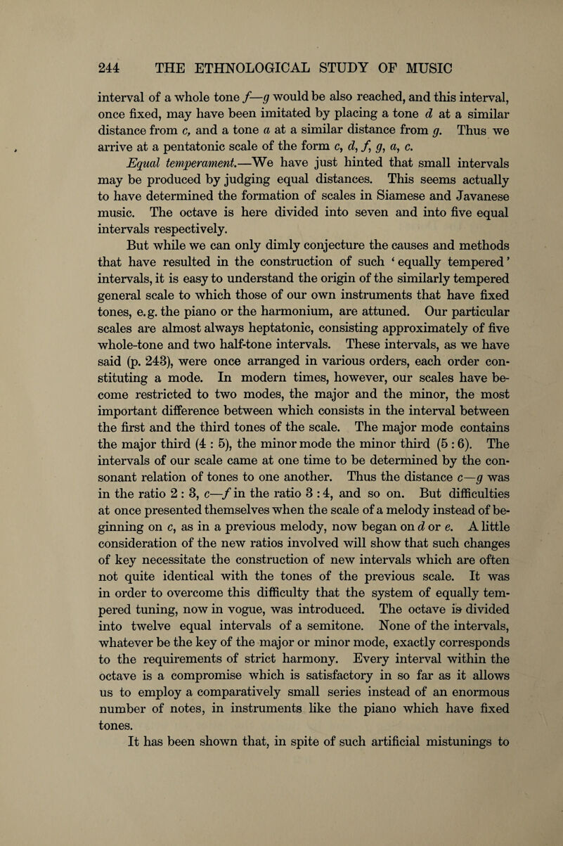 interval of a whole tone /—g would be also reached, and this interval, once fixed, may have been imitated by placing a tone d at a similar distance from c, and a tone a at a similar distance from g. Thus we arrive at a pentatonic scale of the form c, d, /, g, a, c. Equal temperament—We have just hinted that small intervals may be produced by judging equal distances. This seems actually to have determined the formation of scales in Siamese and Javanese music. The octave is here divided into seven and into five equal intervals respectively. But while we can only dimly conjecture the causes and methods that have resulted in the construction of such 4 equally tempered ’ intervals, it is easy to understand the origin of the similarly tempered general scale to which those of our own instruments that have fixed tones, e. g. the piano or the harmonium, are attuned. Our particular scales are almost always heptatonic, consisting approximately of five whole-tone and two half-tone intervals. These intervals, as we have said (p. 243), were once arranged in various orders, each order con¬ stituting a mode. In modern times, however, our scales have be¬ come restricted to two modes, the major and the minor, the most important difference between which consists in the interval between the first and the third tones of the scale. The major mode contains the major third (4 : 5), the minor mode the minor third (5 :6). The intervals of our scale came at one time to be determined by the con¬ sonant relation of tones to one another. Thus the distance c—g was in the ratio 2 : 3, c—f in the ratio 3 :4, and so on. But difficulties at once presented themselves when the scale of a melody instead of be¬ ginning on c, as in a previous melody, now began on d ore. A little consideration of the new ratios involved will show that such changes of key necessitate the construction of new intervals which are often not quite identical with the tones of the previous scale. It was in order to overcome this difficulty that the system of equally tem¬ pered tuning, now in vogue, was introduced. The octave isr divided into twelve equal intervals of a semitone. None of the intervals, whatever be the key of the major or minor mode, exactly corresponds to the requirements of strict harmony. Every interval within the octave is a compromise which is satisfactory in so far as it allows us to employ a comparatively small series instead of an enormous number of notes, in instruments like the piano which have fixed tones. It has been shown that, in spite of such artificial mistunings to