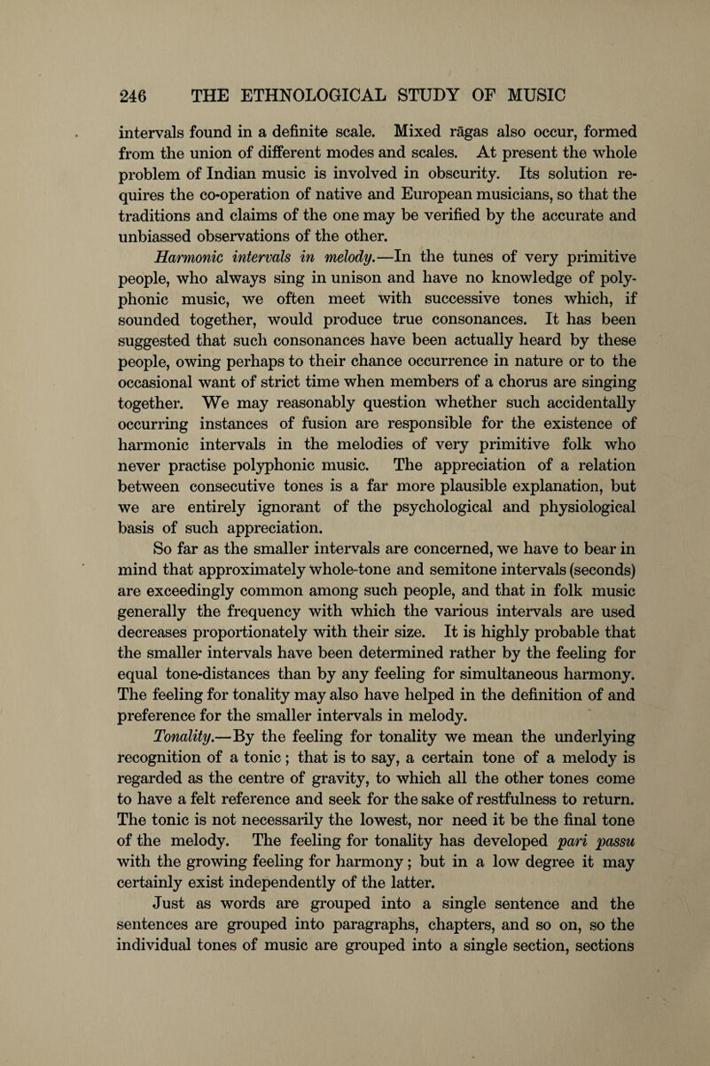 intervals found in a definite scale. Mixed ragas also occur, formed from the union of different modes and scales. At present the whole problem of Indian music is involved in obscurity. Its solution re¬ quires the co-operation of native and European musicians, so that the traditions and claims of the one may be verified by the accurate and unbiassed observations of the other. Harmonic intervals in melody.—In the tunes of very primitive people, who always sing in unison and have no knowledge of poly¬ phonic music, we often meet with successive tones which, if sounded together, would produce true consonances. It has been suggested that such consonances have been actually heard by these people, owing perhaps to their chance occurrence in nature or to the occasional want of strict time when members of a chorus are singing together. We may reasonably question whether such accidentally occurring instances of fusion are responsible for the existence of harmonic intervals in the melodies of very primitive folk who never practise polyphonic music. The appreciation of a relation between consecutive tones is a far more plausible explanation, but we are entirely ignorant of the psychological and physiological basis of such appreciation. So far as the smaller intervals are concerned, we have to bear in mind that approximately whole-tone and semitone intervals (seconds) are exceedingly common among such people, and that in folk music generally the frequency with which the various intervals are used decreases proportionately with their size. It is highly probable that the smaller intervals have been determined rather by the feeling for equal tone-distances than by any feeling for simultaneous harmony. The feeling for tonality may also have helped in the definition of and preference for the smaller intervals in melody. Tonality.—By the feeling for tonality we mean the underlying recognition of a tonic; that is to say, a certain tone of a melody is regarded as the centre of gravity, to which all the other tones come to have a felt reference and seek for the sake of restfulness to return. The tonic is not necessarily the lowest, nor need it be the final tone of the melody. The feeling for tonality has developed pari passu with the growing feeling for harmony; but in a low degree it may certainly exist independently of the latter. Just as words are grouped into a single sentence and the sentences are grouped into paragraphs, chapters, and so on, so the individual tones of music are grouped into a single section, sections