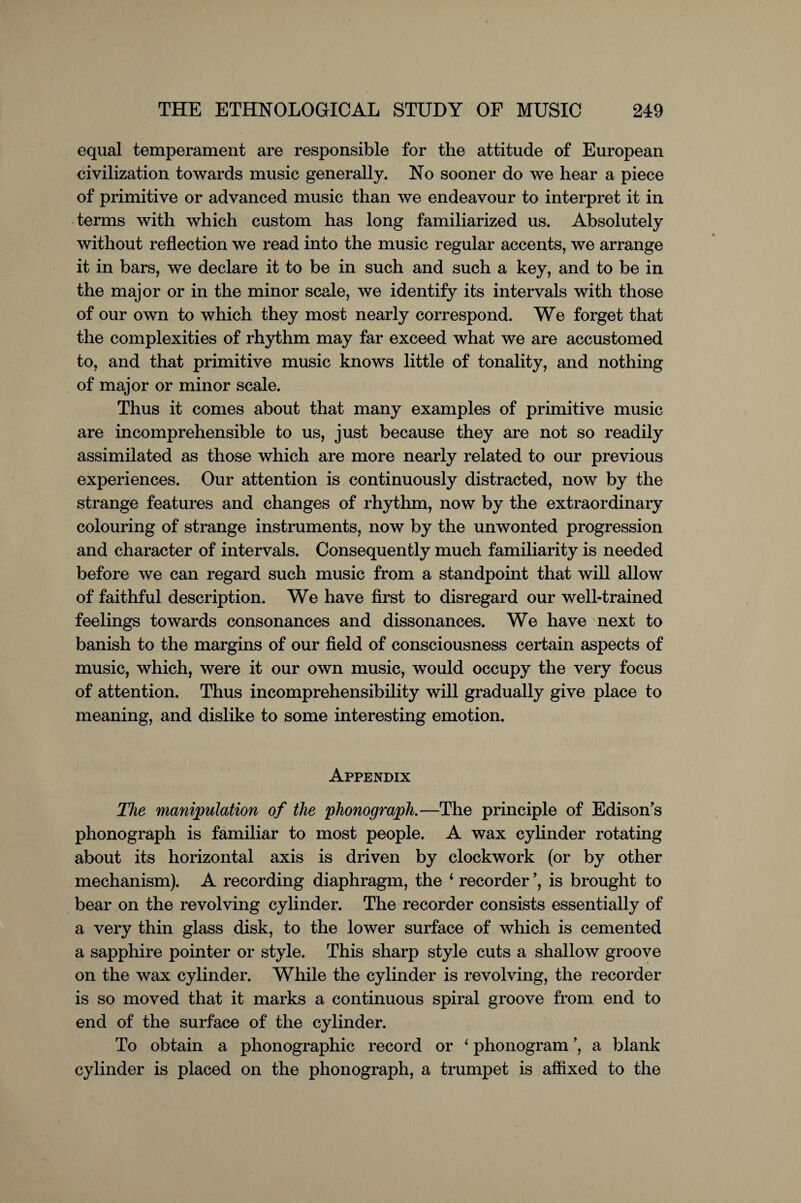 equal temperament are responsible for the attitude of European civilization towards music generally. No sooner do we hear a piece of primitive or advanced music than we endeavour to interpret it in terms with which custom has long familiarized us. Absolutely without reflection we read into the music regular accents, we arrange it in bars, we declare it to be in such and such a key, and to be in the major or in the minor scale, we identify its intervals with those of our own to which they most nearly correspond. We forget that the complexities of rhythm may far exceed what we are accustomed to, and that primitive music knows little of tonality, and nothing of major or minor scale. Thus it comes about that many examples of primitive music are incomprehensible to us, just because they are not so readily assimilated as those which are more nearly related to our previous experiences. Our attention is continuously distracted, now by the strange features and changes of rhythm, now by the extraordinary colouring of strange instruments, now by the unwonted progression and character of intervals. Consequently much familiarity is needed before we can regard such music from a standpoint that will allow of faithful description. We have first to disregard our well-trained feelings towards consonances and dissonances. We have next to banish to the margins of our field of consciousness certain aspects of music, which, were it our own music, would occupy the very focus of attention. Thus incomprehensibility will gradually give place to meaning, and dislike to some interesting emotion. Appendix The manipulation of the phonograph.—The principle of Edison's phonograph is familiar to most people. A wax cylinder rotating about its horizontal axis is driven by clockwork (or by other mechanism). A recording diaphragm, the ‘ recorder ’, is brought to bear on the revolving cylinder. The recorder consists essentially of a very thin glass disk, to the lower surface of which is cemented a sapphire pointer or style. This sharp style cuts a shallow groove on the wax cylinder. While the cylinder is revolving, the recorder is so moved that it marks a continuous spiral groove from end to end of the surface of the cylinder. To obtain a phonographic record or ‘ phonogram ’, a blank cylinder is placed on the phonograph, a trumpet is affixed to the