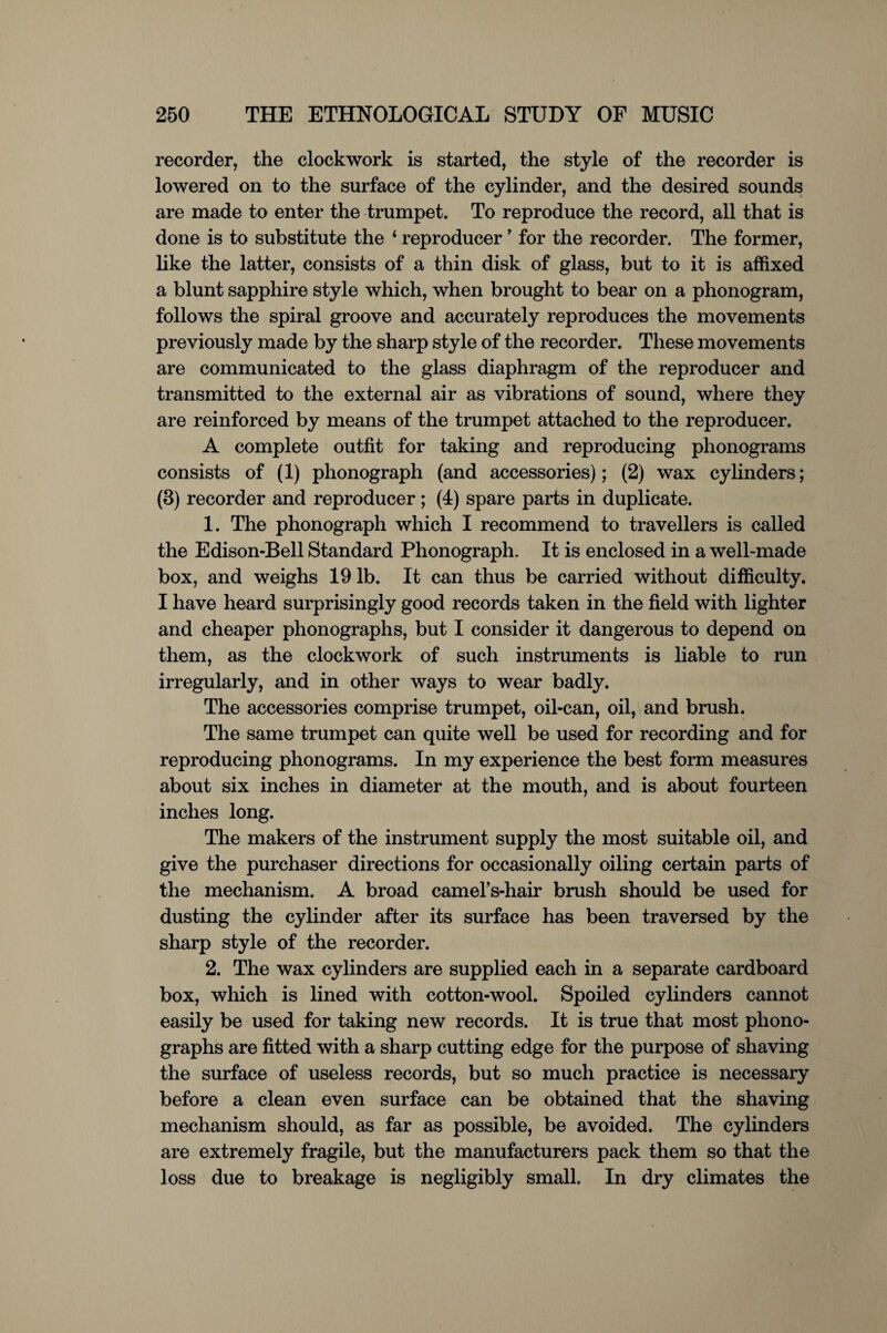 recorder, the clockwork is started, the style of the recorder is lowered on to the surface of the cylinder, and the desired sounds are made to enter the trumpet. To reproduce the record, all that is done is to substitute the 4 reproducer ’ for the recorder. The former, like the latter, consists of a thin disk of glass, but to it is affixed a blunt sapphire style which, when brought to bear on a phonogram, follows the spiral groove and accurately reproduces the movements previously made by the sharp style of the recorder. These movements are communicated to the glass diaphragm of the reproducer and transmitted to the external air as vibrations of sound, where they are reinforced by means of the trumpet attached to the reproducer. A complete outfit for taking and reproducing phonograms consists of (1) phonograph (and accessories); (2) wax cylinders; (3) recorder and reproducer ; (4) spare parts in duplicate. 1. The phonograph which I recommend to travellers is called the Edison-Bell Standard Phonograph. It is enclosed in a well-made box, and weighs 19 lb. It can thus be carried without difficulty. I have heard surprisingly good records taken in the field with lighter and cheaper phonographs, but I consider it dangerous to depend on them, as the clockwork of such instruments is liable to run irregularly, and in other ways to wear badly. The accessories comprise trumpet, oil-can, oil, and brush. The same trumpet can quite well be used for recording and for reproducing phonograms. In my experience the best form measures about six inches in diameter at the mouth, and is about fourteen inches long. The makers of the instrument supply the most suitable oil, and give the purchaser directions for occasionally oiling certain parts of the mechanism. A broad camel’s-hair brush should be used for dusting the cylinder after its surface has been traversed by the sharp style of the recorder. 2. The wax cylinders are supplied each in a separate cardboard box, which is lined with cotton-wool. Spoiled cylinders cannot easily be used for taking new records. It is true that most phono¬ graphs are fitted with a sharp cutting edge for the purpose of shaving the surface of useless records, but so much practice is necessary before a clean even surface can be obtained that the shaving mechanism should, as far as possible, be avoided. The cylinders are extremely fragile, but the manufacturers pack them so that the loss due to breakage is negligibly small. In dry climates the
