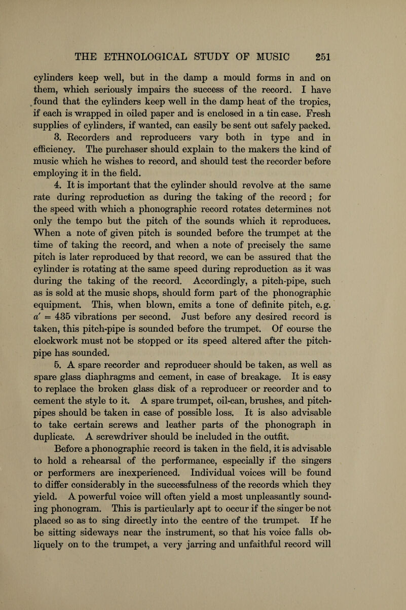 cylinders keep well, but in the damp a mould forms in and on them, which seriously impairs the success of the record. I have found that the cylinders keep well in the damp heat of the tropics, if each is wrapped in oiled paper and is enclosed in a tin case. Fresh supplies of cylinders, if wanted, can easily be sent out safely packed. 3. Recorders and reproducers vary both in type and in efficiency. The purchaser should explain to the makers the kind of music which he wishes to record, and should test the recorder before employing it in the field. 4. It is important that the cylinder should revolve at the same rate during reproduction as during the taking of the record ; for the speed with which a phonographic record rotates determines not only the tempo but the pitch of the sounds which it reproduces. When a note of given pitch is sounded before the trumpet at the time of taking the record, and when a note of precisely the same pitch is later reproduced by that record, we can be assured that the cylinder is rotating at the same speed during reproduction as it was during the taking of the record. Accordingly, a pitch-pipe, such as is sold at the music shops, should form part of the phonographic equipment. This, when blown, emits a tone of definite pitch, e.g. a = 435 vibrations per second. Just before any desired record is taken, this pitch-pipe is sounded before the trumpet. Of course the clockwork must not be stopped or its speed altered after the pitch- pipe has sounded. 5. A spare recorder and reproducer should be taken, as well as spare glass diaphragms and cement, in case of breakage. It is easy to replace the broken glass disk of a reproducer or recorder and to cement the style to it. A spare trumpet, oil-can, brushes, and pitch- pipes should be taken in case of possible loss. It is also advisable to take certain screws and leather parts of the phonograph in duplicate. A screwdriver should be included in the outfit. Before a phonographic record is taken in the field, it is advisable to hold a rehearsal of the performance, especially if the singers or performers are inexperienced. Individual voices will be found to differ considerably in the successfulness of the records which they yield. A powerful voice will often yield a most unpleasantly sound¬ ing phonogram. This is particularly apt to occur if the singer be not placed so as to sing directly into the centre of the trumpet. If he be sitting sideways near the instrument, so that his voice falls ob¬ liquely on to the trumpet, a very jarring and unfaithful record will