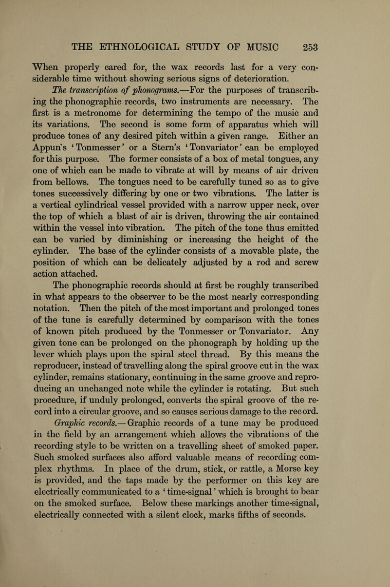 When properly cared for, the wax records last for a very con¬ siderable time without showing serious signs of deterioration. The transcription of phonograms.—For the purposes of transcrib¬ ing the phonographic records, two instruments are necessary. The first is a metronome for determining the tempo of the music and its variations. The second is some form of apparatus which will produce tones of any desired pitch within a given range. Either an Appun s ‘ Tonmesser9 or a Stern’s 1 Tonvariator ’ can be employed for this purpose. The former consists of a box of metal tongues, any one of which can be made to vibrate at will by means of air driven from bellows. The tongues need to be carefully tuned so as to give tones successively differing by one or two vibrations. The latter is a vertical cylindrical vessel provided with a narrow upper neck, over the top of which a blast of air is driven, throwing the air contained within the vessel into vibration. The pitch of the tone thus emitted can be varied by diminishing or increasing the height of the cylinder. The base of the cylinder consists of a movable plate, the position of which can be delicately adjusted by a rod and screw action attached. The phonographic records should at first be roughly transcribed in what appears to the observer to be the most nearly corresponding notation. Then the pitch of the most important and prolonged tones of the tune is carefully determined by comparison with the tones of known pitch produced by the Tonmesser or Tonvariator. Any given tone can be prolonged on the phonograph by holding up the lever which plays upon the spiral steel thread. By this means the reproducer, instead of travelling along the spiral groove cut in the wax cylinder, remains stationary, continuing in the same groove and repro¬ ducing an unchanged note while the cylinder is rotating. But such procedure, if unduly prolonged, converts the spiral groove of the re¬ cord into a circular groove, and so causes serious damage to the record. Graphic records.— Graphic records of a tune may be produced in the field by an arrangement which allows the vibrations of the recording style to be written on a travelling sheet of smoked paper. Such smoked surfaces also afford valuable means of recording com¬ plex rhythms. In place of the drum, stick, or rattle, a Morse key is provided, and the taps made by the performer on this key are electrically communicated to a 1 time-signal5 which is brought to bear on the smoked surface. Below these markings another time-signal, electrically connected with a silent clock, marks fifths of seconds.