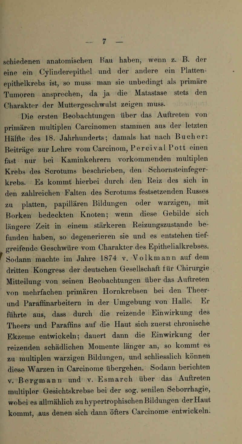 schiedenen anatomischen Bau haben, wenn z. B. der eine ein Cylinderepithel und der andere ein Platten¬ epithelkrebs ist, so muss man sie unbedingt als primäre Tumoren ansprechen, da ja die Matastase stets den Charakter der Muttergeschwulst zeigen muss. Die ersten Beobachtungen über das Auftreten von primären multiplen Carcinomen stammen aus der letzten Hälfte des 18. Jahrhunderts; damals hat nach Bücher: Beiträge zur Lehre vom Carcinom, Percival 1 ott einen fast nur bei Kaminkehrern vorkommenden multiplen Krebs des Scrotums beschrieben, den Schornsteinfeger¬ krebs. Es kommt hierbei durch den Reiz des sich in den zahlreichen Falten des Scrotums festsetzenden Russes zu platten, papillären Bildungen oder warzigen, mit Borken bedeckten Knoten; wenn diese Gebilde sich längere Zeit in einem stärkeren Reizungszustande be¬ funden haben, so degenerieren sie und es entstehen tief¬ greifende Geschwüre vom Charakter des Epithelialkrebses. f Sodann machte im Jahre 1874 v. Volkmann auf dem dritten Kongress der deutschen Gesellschaft für Chirurgie Mitteilung von seinen Beobachtungen über das Auftreten von mehrfachen primären Hornkrebsen bei den Theer- und Paraflinarbeitern in der Umgebung von Halle. Er führte aus, dass durch die reizende Einwirkung des Theers und Paraffins auf die Haut sich zuerst chronische Ekzeme entwickeln; dauert dann die Einwirkung der reizenden schädlichen Momente länger an, so kommt es zu multiplen warzigen Bildungen, und schliesslich können diese Warzen in Carcinome übergehen. Sodann berichten v. Bergmann und v. Esmarch über das Auftreten multipler Gesichtskrebse bei der sog. senilen Seborrhagie, wobei es allmählich zu hypertrophischen Bildungen der Haut kommt, aus denen sich dann öfters Carcinome entwickeln.