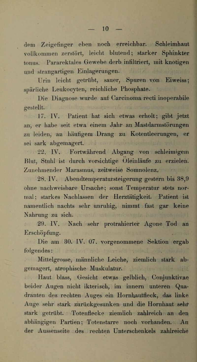 dem Zeigefinger eben noch erreichbar. Schleimhaut vollkommen zerstört, leicht blutend; starker Sphinkter tonus. Pararektales Gewebe derb infiltriert, mit knotigen und strangartigen Einlagerungen. Urin leicht getrübt, sauer, Spuren von Eivveiss; spärliche Leukocyten, reichliche Phosphate. Die Diagnose wurde auf Carcinoma recti inoperabile gestellt. 17. IV. Patient hat sich etwas erholt; gibt jetzt an, er habe seit etwa einem Jahr an Mastdarmstörungen zu leiden, an häufigem Drang zu Kotentleerungen, er sei sark abgemagert. 22. IV. Fortwährend Abgang von schleimigem Blut, Stuhl ist durch vorsichtige Oleinläufe zu erzielen. Zunehmender Marasmus, zeitweise Somnolenz. 28. IV. Abendtemperatursteigerung gestern bis 38,9 ohne nachweisbare Ursache; sonst Temperatur stets nor¬ mal ; starkes Nachlassen der Herztätigkeit. Patient ist namentlich nachts sehr unruhig, nimmt fast gar keine Nahrung zu sich. 29. IV. Nach sehr protrahierter Agone Tod an Erschöpfung. Die am 30. IV. 07. vorgenommene Sektion ergab folgendes: Mittelgrosse, männliche Leiche, ziemlich stark ab¬ gemagert, atrophische Muskulatur. Haut blass, Gesicht etwas gelblich, Conjunktivae beider Augen nicht ikterisch, im innern unteren Qua¬ dranten des rechten Auges ein Hornhautfleck, das linke Auge sehr stark zurückgesunken und die Hornhaut sehr stark getrübt. Totenflecke ziemlich zahlreich an den abhängigen Partien: Totenstarre noch vorhanden. An # der Aussenseite des rechten Unterschenkels zahlreiche