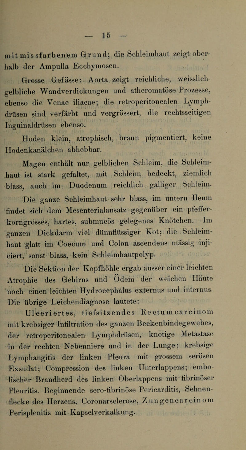 mit missfarbenem Grand; die Schleimhaut zeigt ober¬ halb der Ampulla Ecchymosen. Grosse Gefässe: Aorta zeigt reichliche, weisslich- gelbliche Wandverdickungen und atheromatöse Prozesse, ebenso die Venae iliacae; die retroperitonealen Lymph- drüsen sind verfärbt und vergrössert, die rechtsseitigen Inguinaldrüsen ebenso. >. * _ •- **•*'* ■/ • » 1 Hoden klein, atrophisch, braun pigmentiert, keine Hodenkanälchen abhebbar. Magen enthält nur gelblichen Schleim, die Schleim¬ haut ist stark gefaltet, mit Schleim bedeckt, ziemlich blass, auch im Duodenum reichlich galliger Schleim. Die ganze Schleimhaut sehr blass, im untern Ileum findet sich dem Mesenterialansatz gegenüber ein pfeffer¬ korngrosses, hartes, submucös gelegenes Knötchen. Im ganzen Dickdarm viel dünnflüssiger Kot; die Schleim¬ haut glatt im Coecum und Colon ascendens massig inji- eiert, sonst blass, kein Schleimhautpolyp. Die Sektion der Kopfhöhle ergab ausser einer leichten • • Atrophie des Gehirns und Odem der weichen Häute noch einen leichten Hydrocephalus externus und internus. Die übrige Leichendiagnose lautete: Uleeri ertes, tiefsitzendes Re ctum careinom mit krebsiger Infiltration des ganzen Beckenbindegewebes, der retroperitonealen Lymphdrüsen, knotige Metastase in der rechten Nebenniere und in der Lunge; krebsige Lymphangitis der linken Pleura mit grossem serösen Exsudat; Compression des linken Unterlappens; embo- lischer Brandherd des linken Oberlappens mit fibrinöser Pleuritis. Beginnende sero-fibrinöse Pericarditis, Sehnen- « flecke des Herzens, Coronarsclerose, Zungencarcinom Perisplenitis mit Kapselverkalkung.