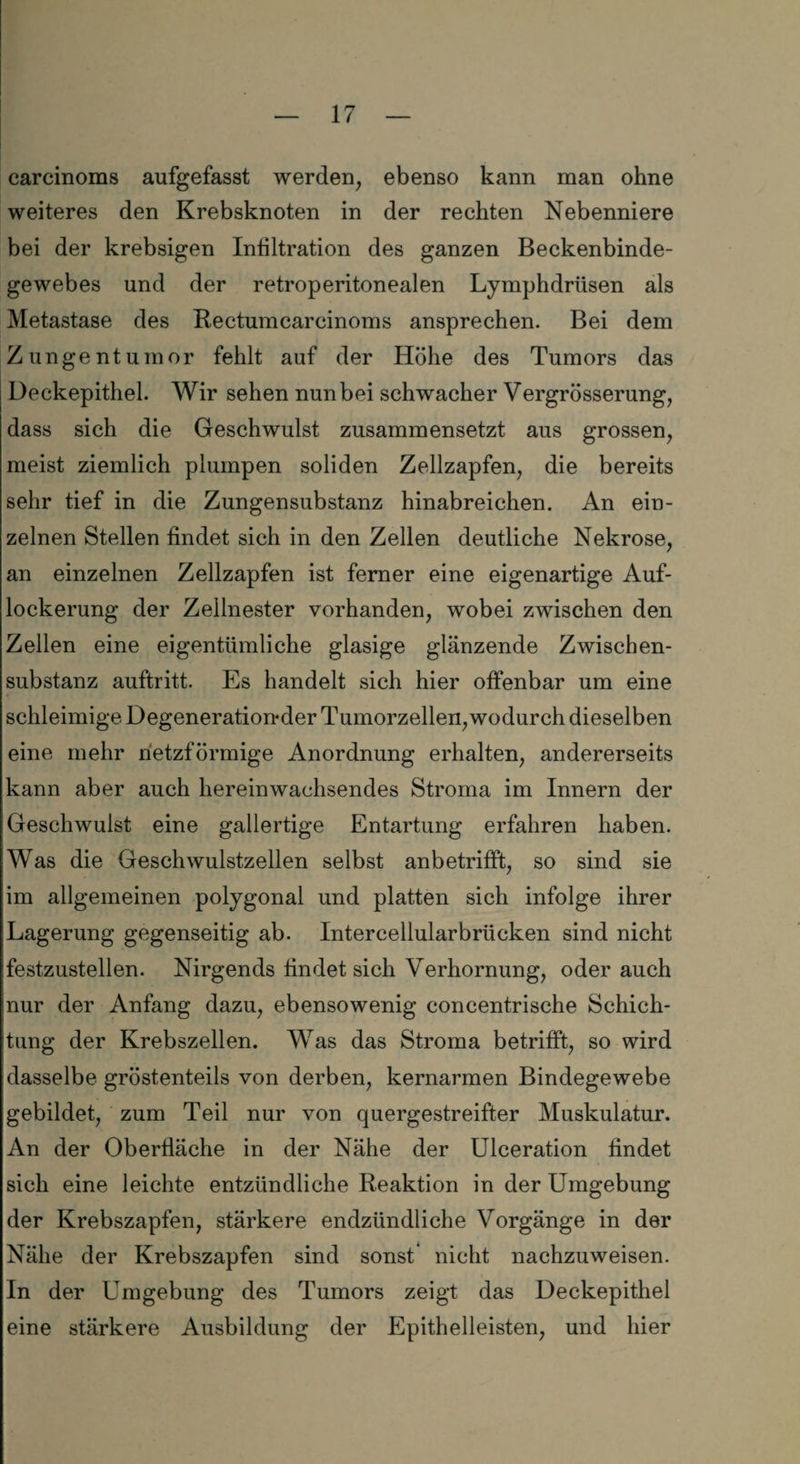 carcinoms aufgefasst werden, ebenso kann man ohne weiteres den Krebsknoten in der rechten Nebenniere bei der krebsigen Infiltration des ganzen Beckenbinde¬ gewebes und der retroperitonealen Lymphdrüsen als Metastase des Rectumcarcinoms ansprechen. Bei dem Zungentumor fehlt auf der Höhe des Tumors das Deckepithel. Wir sehen nun bei schwacher Vergrösserung, dass sich die Geschwulst zusammensetzt aus grossen, meist ziemlich plumpen soliden Zellzapfen, die bereits sehr tief in die Zungensubstanz hinabreichen. An ein¬ zelnen Stellen findet sich in den Zellen deutliche Nekrose, an einzelnen Zellzapfen ist ferner eine eigenartige Auf¬ lockerung der Zellnester vorhanden, wobei zwischen den Zellen eine eigentümliche glasige glänzende Zwischen¬ substanz auftritt. Es handelt sich hier offenbar um eine schleimige Degeneration*der Tumorzellen,wodurch dieselben eine mehr netzförmige Anordnung erhalten, andererseits kann aber auch hereinwachsendes Stroma im Innern der Geschwulst eine gallertige Entartung erfahren haben. Was die Geschwulstzellen selbst anbetrifft, so sind sie im allgemeinen polygonal und platten sich infolge ihrer Lagerung gegenseitig ab. Intercellularbrücken sind nicht festzustellen. Nirgends findet sich Verhornung, oder auch nur der Anfang dazu, ebensowenig concentrische Schich¬ tung der Krebszellen. Was das Stroma betrifft, so wird dasselbe gröstenteils von derben, kernarmen Bindegewebe gebildet, zum Teil nur von quergestreifter Muskulatur. An der Oberfläche in der Nähe der Ulceration findet sich eine leichte entzündliche Reaktion in der Umgebung der Krebszapfen, stärkere endzündliche Vorgänge in der Nähe der Krebszapfen sind sonst nicht nachzuweisen. In der Umgebung des Tumors zeigt das Deckepithel eine stärkere Ausbildung der Epithelleisten, und hier