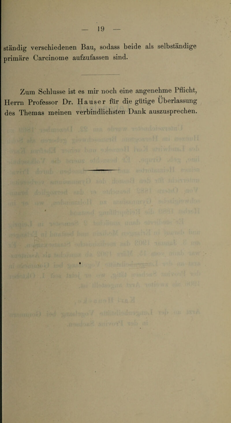 ständig verschiedenen Bau, sodass beide als selbständige primäre Carcinome aufzufassen sind. Zum Schlüsse ist es mir noch eine angenehme Pflicht, • • Herrn Professor Dr. Hauser für die gütige Überlassung des Themas meinen verbindlichsten Dank auszusprechen. #