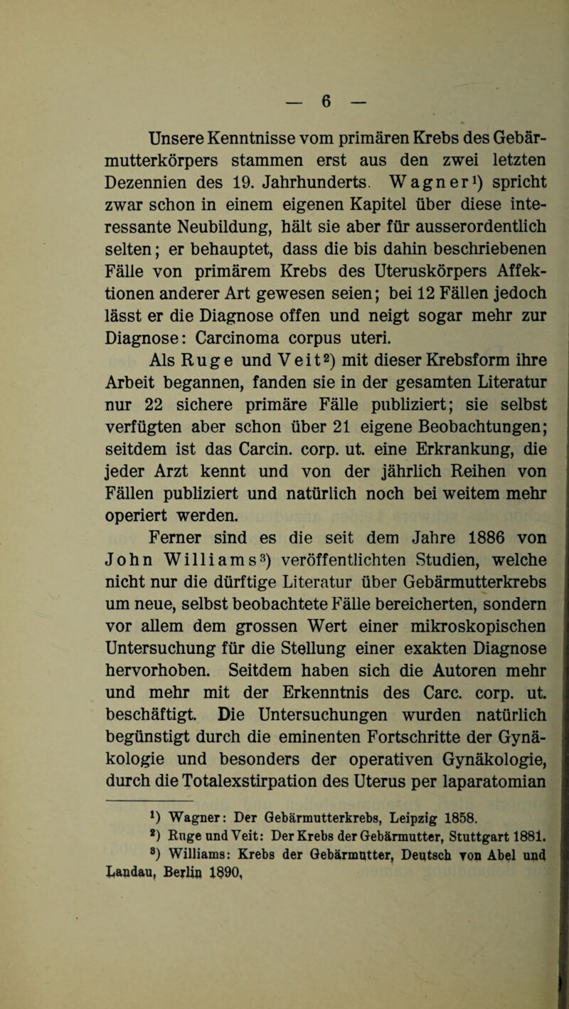 Unsere Kenntnisse vom primären Krebs des Gebär¬ mutterkörpers stammen erst aus den zwei letzten Dezennien des 19. Jahrhunderts. Wagner1) spricht zwar schon in einem eigenen Kapitel über diese inte¬ ressante Neubildung, hält sie aber für ausserordentlich selten; er behauptet, dass die bis dahin beschriebenen Fälle von primärem Krebs des Uteruskörpers Affek¬ tionen anderer Art gewesen seien; bei 12 Fällen jedoch lässt er die Diagnose offen und neigt sogar mehr zur Diagnose: Carcinoma corpus uteri. Als Rüge und Veit2) mit dieser Krebsform ihre Arbeit begannen, fanden sie in der gesamten Literatur nur 22 sichere primäre Fälle publiziert; sie selbst verfügten aber schon über 21 eigene Beobachtungen; seitdem ist das Carcin. corp. ut. eine Erkrankung, die jeder Arzt kennt und von der jährlich Reihen von Fällen publiziert und natürlich noch bei weitem mehr operiert werden. Ferner sind es die seit dem Jahre 1886 von John Williams3) veröffentlichten Studien, welche nicht nur die dürftige Literatur über Gebärmutterkrebs um neue, selbst beobachtete Fälle bereicherten, sondern vor allem dem grossen Wert einer mikroskopischen Untersuchung für die Stellung einer exakten Diagnose hervorhoben. Seitdem haben sich die Autoren mehr und mehr mit der Erkenntnis des Care. corp. ut. beschäftigt. Die Untersuchungen wurden natürlich begünstigt durch die eminenten Fortschritte der Gynä¬ kologie und besonders der operativen Gynäkologie, durch die Totalexstirpation des Uterus per laparatomian *) Wagner: Der Gebärmutterkrebs, Leipzig 1858. 2) Rüge und Veit: Der Krebs der Gebärmutter, Stuttgart 1881. 8) Williams: Krebs der Gebärmutter, Deutsch Ton Abel und Landau, Berlin 1890,