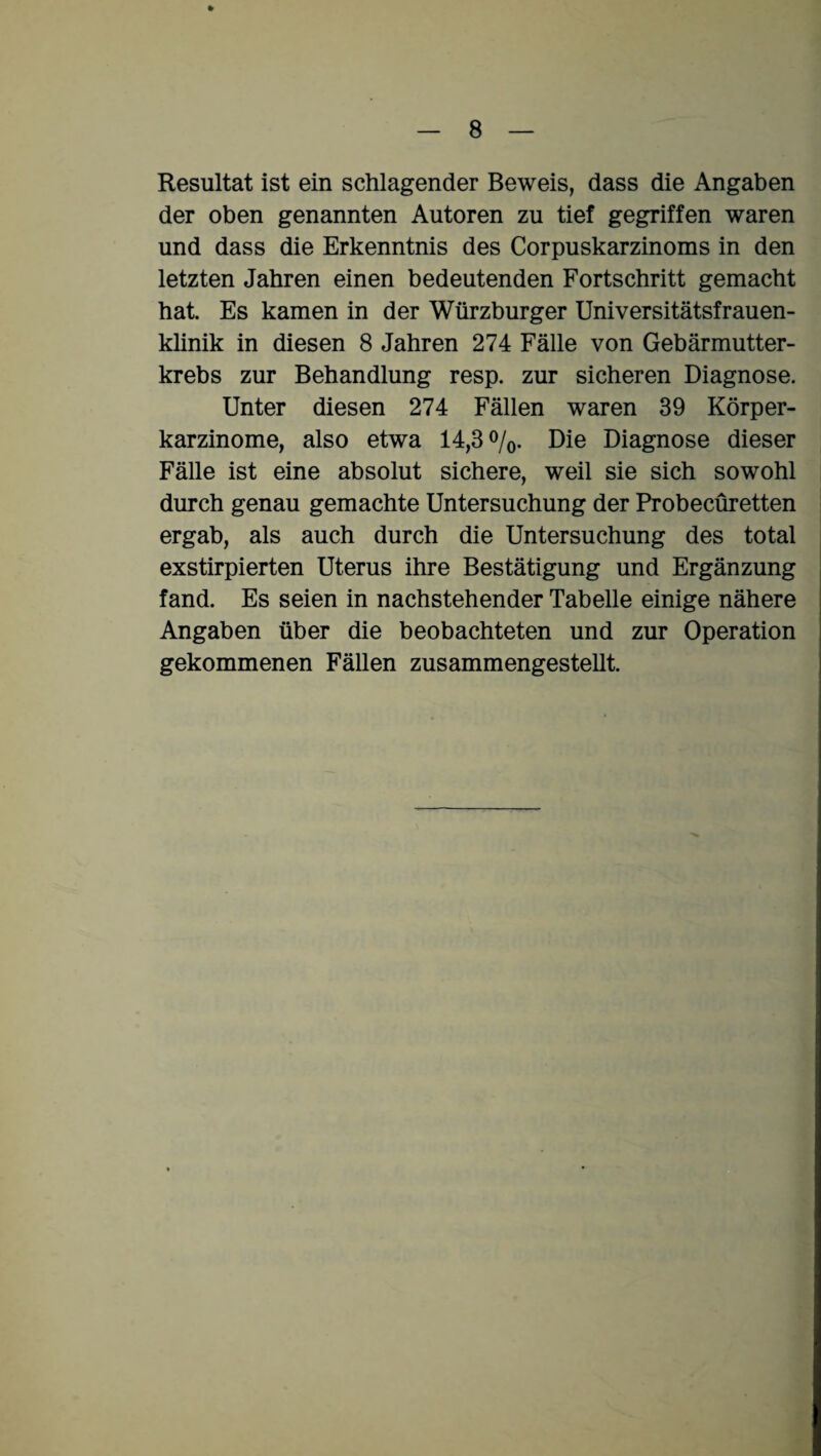% Resultat ist ein schlagender Beweis, dass die Angaben der oben genannten Autoren zu tief gegriffen waren und dass die Erkenntnis des Corpuskarzinoms in den letzten Jahren einen bedeutenden Fortschritt gemacht hat. Es kamen in der Würzburger Universitätsfrauen¬ klinik in diesen 8 Jahren 274 Fälle von Gebärmutter¬ krebs zur Behandlung resp. zur sicheren Diagnose. Unter diesen 274 Fällen waren 39 Körper¬ karzinome, also etwa 14,3%. Die Diagnose dieser Fälle ist eine absolut sichere, weil sie sich sowohl durch genau gemachte Untersuchung der Probecüretten ergab, als auch durch die Untersuchung des total exstirpierten Uterus ihre Bestätigung und Ergänzung fand. Es seien in nachstehender Tabelle einige nähere Angaben über die beobachteten und zur Operation gekommenen Fällen zusammengestellt.