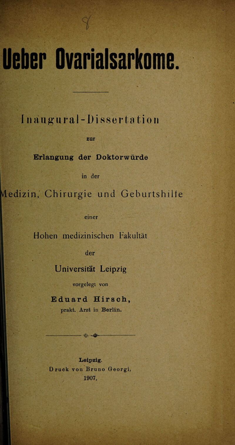 lieber Ovarialsarkome. I naugural-Disserta tion zur Erlangung der Doktorwürde in der Medizin, Chirurgie und Geburtshilfe einer Hohen medizinischen Fakultät der Universität Leipzig vorgelegi von * Eduard Hirsch, prakt. Arzt in Berlin. Leipzig. Druck von Bruno Georgij 1907,