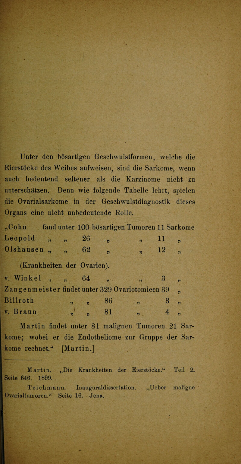 Unter den bösartigen Geschwulstformen, welche die Eierstöcke des Weibes aufweisen, sind die Sarkome, wenn auch bedeutend seltener als die Karzinome nicht zu unterschätzen. Denn wie folgende Tabelle lehrt, spielen die Ovarialsarkome in der Geschwulstdiagnostik dieses Organs eine nicht unbedeutende Rolle. „Cohn fand unter 100 bösartigen Tumoren 11 Sarkome Leopold „ „ 26 „ „ 11 „ Olshausen „ „ 62 „ „ 12 „ (Krankheiten der Ovarien). v. Winkel „ „ 64 „ „ 3 „ Zangenmeister findet unter 329 Ovariotomieen 39 „ Billroth „ „86 „ 3 „ v. Braun „81 ,, 4 „ Martin findet unter 81 malignen Tumoren 21 Sar¬ kome; wobei er die Endotheliome zur Gruppe der Sar¬ kome rechnet. [Martin.] Martin. „Die Krankheiten der Eierstöcke.“ Teil 2. Seite 646. 1899. Teichmann. Inauguraldissertation. ,,Ueber maligne Ovarialtumoren.“ Seite 16. Jena.