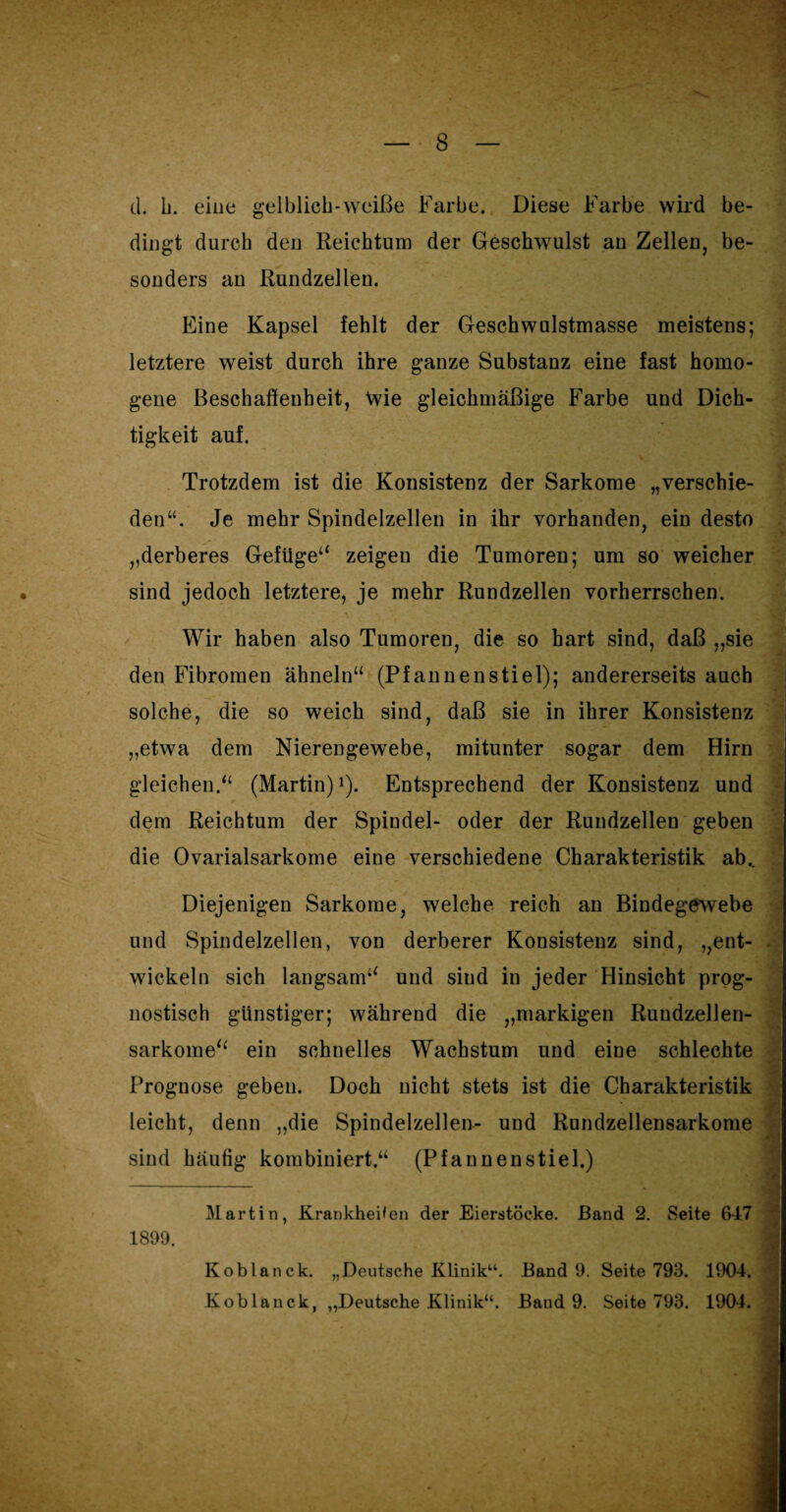 d. h. eine gelblich-weiße Farbe. Diese Farbe wird be¬ dingt durch den Reichtum der Geschwulst an Zellen, be¬ sonders an Rundzellen. Eine Kapsel fehlt der Geschwulstmasse meistens; letztere weist durch ihre ganze Substanz eine fast homo¬ gene Beschaffenheit, \vie gleichmäßige Farbe und Dich¬ tigkeit auf. Trotzdem ist die Konsistenz der Sarkome „verschie¬ den“. Je mehr Spindelzellen in ihr vorhanden, ein desto „derberes Gefüge“ zeigeu die Tumoren; um so weicher sind jedoch letztere, je mehr Rundzellen vorherrschen. Wir haben also Tumoren, die so hart sind, daß „sie den Fibromen ähneln“ (Pfannenstiel); andererseits auch solche, die so weich sind, daß sie in ihrer Konsistenz „etwa dem Nierengewebe, mitunter sogar dem Hirn gleichen.“ (Martin)1). Entsprechend der Konsistenz und dem Reichtum der Spindel- oder der Rundzellen geben die Ovarialsarkome eine verschiedene Charakteristik ab.. Diejenigen Sarkome, welche reich an Bindegewebe und Spindelzellen, von derberer Konsistenz sind, „ent¬ wickeln sich langsam“ und sind in jeder Hinsicht prog¬ nostisch günstiger; während die „markigen Rundzellen¬ sarkome“ ein schnelles Wachstum und eine schlechte Prognose geben. Doch nicht stets ist die Charakteristik leicht, denn „die Spindelzellen- und Rundzellensarkome sind häufig kombiniert.“ (Pfannenstiel.) £ Martin, Krankheiten der Eierstöcke. Band 2. Seite 647 1899. RÜ