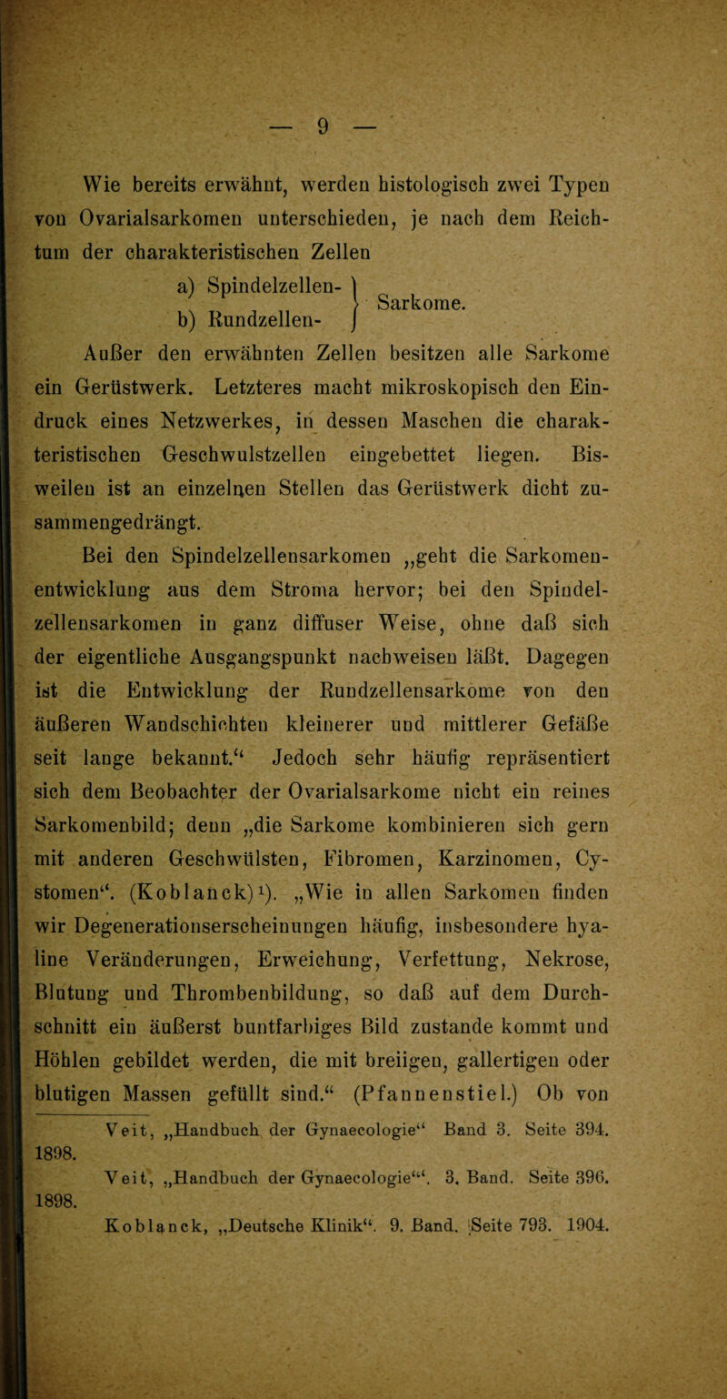 Wie bereits erwähnt, werden histologisch zwei Typen von Ovarialsarkomen unterschieden, je nach dem Reich¬ tum der charakteristischen Zellen a) Spindelzellen- ] > Sarkome. b) Rundzellen- J Außer den erwähnten Zellen besitzen alle Sarkome ein Gerüstwerk. Letzteres macht mikroskopisch den Ein¬ druck eines Netzwerkes, in dessen Maschen die charak¬ teristischen Geschwulstzellen eingebettet liegen. Bis¬ weilen ist an einzelnen Stellen das Gerüstwerk dicht zu¬ sammengedrängt. Bei den Spindelzellensarkomen „geht die Sarkomen- entwickluug aus dem Stroma hervor; bei den Spindel¬ zellensarkomen in ganz diffuser Weise, ohne daß sich der eigentliche Ausgangspunkt nachweisen läßt. Dagegen ist die Entwicklung der Rundzellensarkome von den äußeren Wandschichten kleinerer und mittlerer Gefäße seit lange bekannt/4 Jedoch sehr häufig repräsentiert sich dem Beobachter der Ovarialsarkome nicht ein reines Sarkomenbild; denn „die Sarkome kombinieren sich gern mit anderen Geschwülsten, Fibromen, Karzinomen, Cy- stomen‘‘. (Koblanck) *). „Wie in allen Sarkomen finden wir Degenerationserscheinuugen häufig, insbesondere hya¬ line Veränderungen, Erweichung, Verfettung, Nekrose, Blutung und Thrombenbildung, so daß auf dem Durch¬ schnitt ein äußerst buntfarbiges Bild zustande kommt und Höhlen gebildet werden, die mit breiigen, gallertigen oder blutigen Massen gefüllt sind.“ (Pfannenstiel.) Ob von Veit, „Handbuch der Gynaecologie“ Band 3. Seite 394. 1898. Veit, „Handbuch der Gynaecologie“4. 3. Band. Seite 396. 1898.