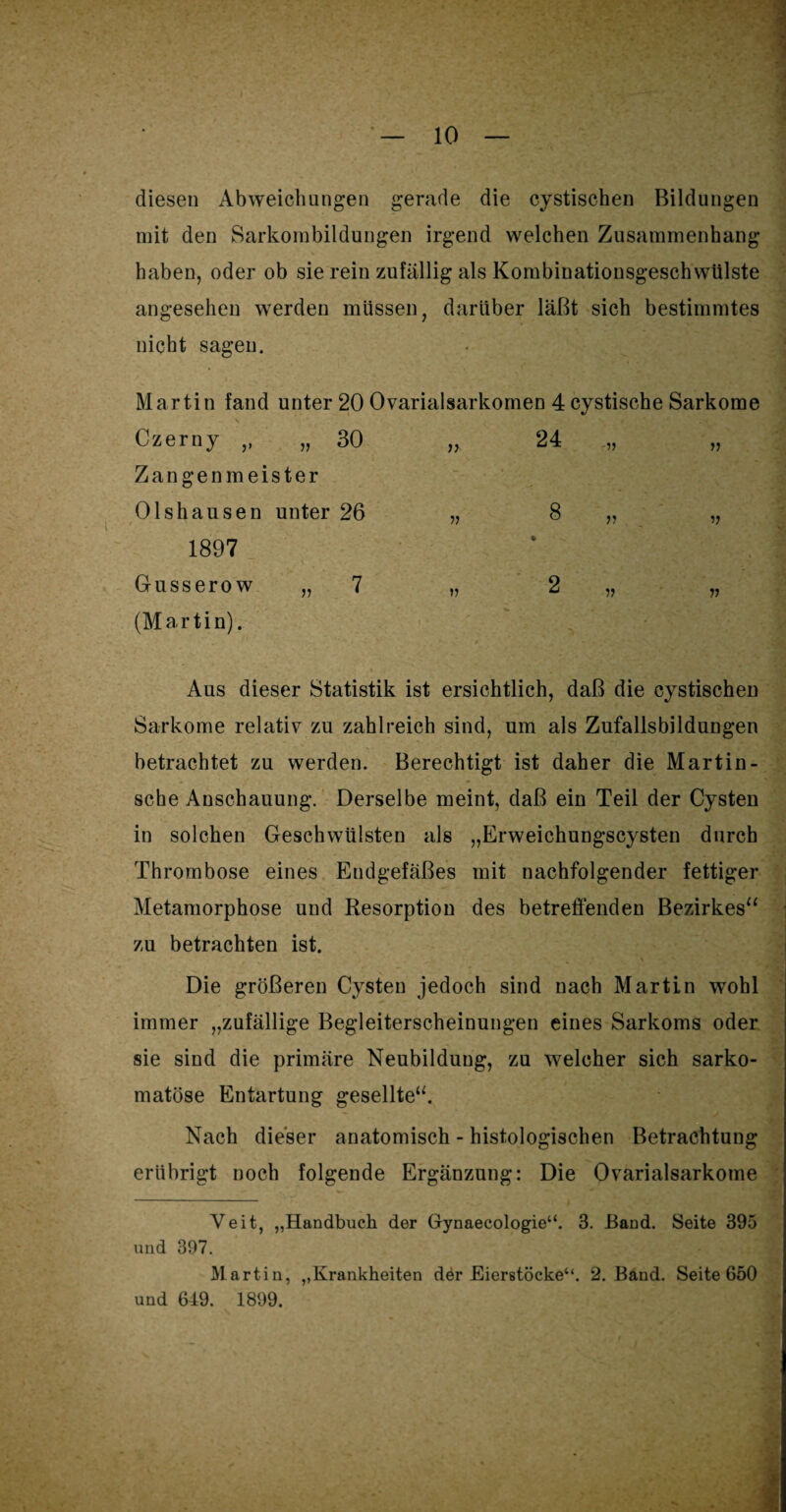 diesen Abweichungen gerade die cystischen Bildungen mit den Sarkorabildungen irgend welchen Zusammenhang haben, oder ob sie rein zufällig als Kombinationsgeschwülste angesehen werden müssen, darüber läßt sich bestimmtes nicht sagen. Martin fand unter 20 Ovarialsarkomen 4 cystische Sarkome Czerny ,, „ 30 Zangenmeister Olshausen unter 26 1897 Gusserow „ 7 (Martin). Aus dieser Statistik ist ersichtlich, daß die cystischen Sarkome relativ- zu zahlreich sind, um als Zufallsbildungen betrachtet zu werden. Berechtigt ist daher die Martin - sehe Anschauung. Derselbe meint, daß ein Teil der Cysten in solchen Geschwülsten als „Erweichungscysten durch Thrombose eines Endgefäßes mit nachfolgender fettiger Metamorphose und Resorption des betreffenden Bezirkes“ zu betrachten ist. Die größeren Cysten jedoch sind nach Martin wohl immer „zufällige Begleiterscheinungen eines Sarkoms oder sie sind die primäre Neubildung, zu welcher sich sarko- matöse Entartung gesellte“. Nach dieser anatomisch - histologischen Betrachtung erübrigt noch folgende Ergänzung: Die Ovarialsarkome Veit, „Handbuch der Gynaecologie“. 3. Band. Seite 395 und 397. Martin, „Krankheiten der Eierstöcke“. 2. Band. Seite 650 und 649. 1899. v 24 ■V V v 2 „ V