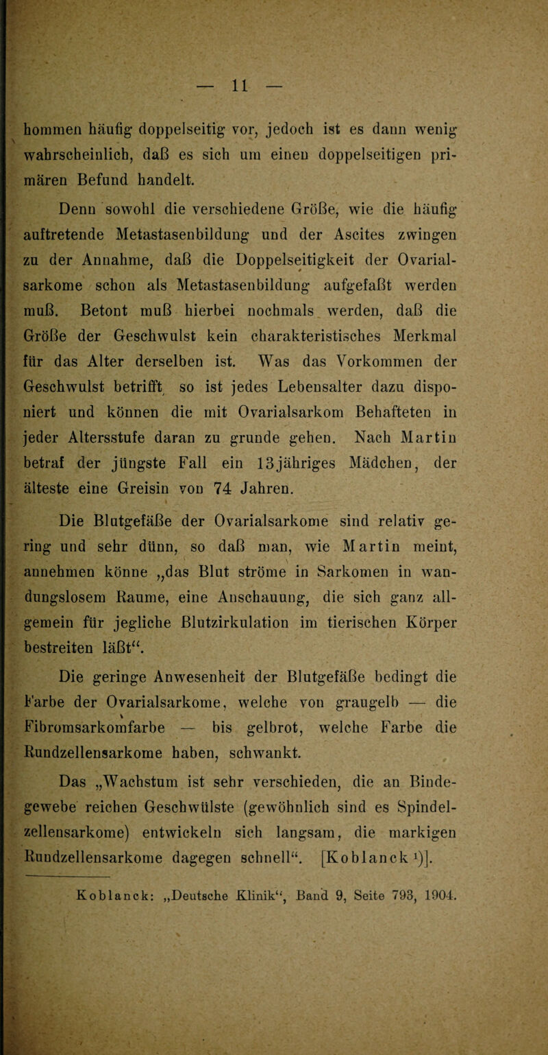 horamen häufig- doppelseitig- vor, jedoch ist es dann wenig¬ wahrscheinlich, daß es sich um einen doppelseitigen pri¬ mären Befund handelt. Denn sowohl die verschiedene Größe, wie die häufig auftretende Metastasenbildung- und der Ascites zwingen zu der Annahme, daß die Doppelseitigkeit der Ovarial- sarkome schon als Metastasenbildung- aufgefaßt werden muß. Betont muß hierbei nochmals werden, daß die Größe der Geschwulst kein charakteristisches Merkmal für das Alter derselben ist. Was das Vorkommen der Geschwulst betrifft so ist jedes Lebensalter dazu dispo¬ niert und können die mit Ovarialsarkom Behafteten in jeder Altersstufe daran zu gründe gehen. Nach Martin betraf der jüngste Fall ein 13jähriges Mädchen, der älteste eine Greisin von 74 Jahren. Die Blutgefäße der Ovarialsarkome sind relativ ge¬ ring und sehr dünn, so daß man, wie Martin meint, annehmen könne „das Blut ströme in Sarkomen in wan¬ dungslosem Raume, eine Anschauung, die sich ganz all¬ gemein für jegliche Blutzirkulation im tierischen Körper bestreiten läßt“. Die geringe Anwesenheit der Blutgefäße bedingt die Farbe der Ovarialsarkome, welche von graugelb — die v Fibromsarkomfarbe — bis gelbrot, welche Farbe die Rundzellensarkome haben, schwankt. Das „Wachstum ist sehr verschieden, die an Binde¬ gewebe reichen Geschwülste (gewöhnlich sind es Spindel¬ zellensarkome) entwickeln sich langsam, die markigen Ruudzellensarkome dagegen schnell“. [Koblanck *)].