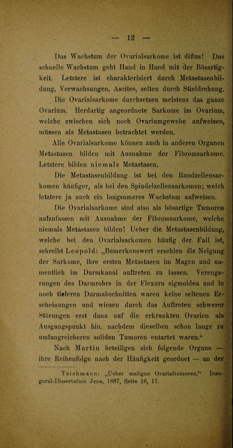 Das Wachstum der Ovarialsarkome ist diffus! Das schnelle Wachstum geht Hand in Hand mit der Bösartig¬ keit. Letztere ist charakterisiert durch Metastasenbil¬ dung, Verwachsungen, Ascites, selten durch Stieldrehung. Die Ovarialsarkome durchsetzen meistens das ganze Ovarium. Herdartig angeordnete Sarkome im Ovarium, welche zwischen sich noch Ovariumgewebe aufweisen, müssen als Metastasen betrachtet werden. Alle Ovarialsarkome können auch in anderen Organen Metastasen bilden mit Ausnahme der Fibromsarkome. Letztere bilden niemals Metastasen. Die Metastasenbildung ist bei den Rundzellensar¬ komen häufiger, als bei den Spindelzellensarkomen; welch letztere ja auch ein langsameres Wachstum aufweisen. Die Ovarialsarkome sind also als bösartige Tumoren aufzufassen mit Ausnahme der Fibromsarkome, welche niemals Metastasen bilden! lieber die Metastasenbildung, welche bei den Ovarialsarkomen häufig der Fall ist, schreibt Leopold: „Bemerkenswert erschien die Neigung der Sarkome, ihre ersten Metastasen im Magen und na¬ mentlich im Darmkanal auftreten zu lassen. Verenge¬ rungen des Darmrohrs in der Flexura sigmoidea und in noch tieferen Darmabschnitten waren keine seltenen Er- ' - Ä scheinungen und wiesen durch das Auftreten schwerer . Störungen erst dann auf die erkrankten Ovarien als Ausgangspunkt hin, nachdem dieselben schon lange zu umfangreicheren soliden Tumoren entartet waren.“ Nach Martin beteiligen sich folgende Organe — J ihre Reihenfolge nach der Häufigkeit geordnet — an der ■ I4|| Teichmann: ,,Ueber maligne Ovarialtumoren.“ Inau- gural-I)issertation Jena, 1887, Seite 16, 17.